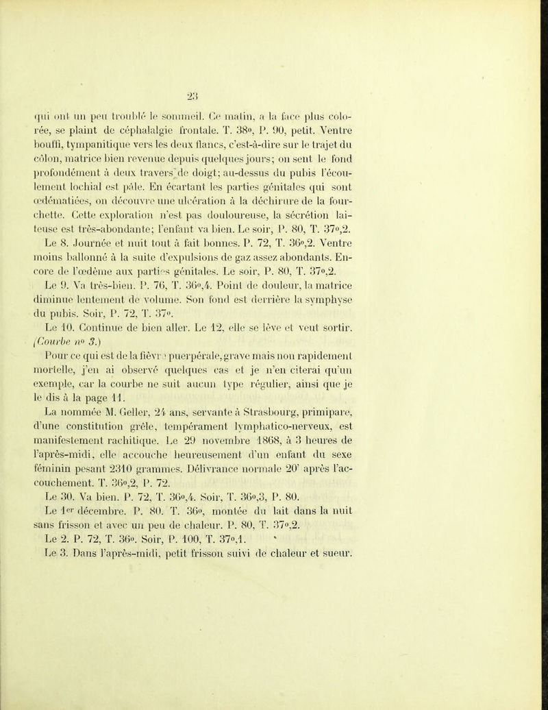 qui ont un peu troublé le sommeil. Ce malin, a la face plus colo- rée, se plaint de céphalalgie frontale. T. 38°, P. 90, petit. Ventre bouffi, tympanitique vers les deux flancs, c'est-à-dire sur le trajet du côlon, matrice bien revenue depuis quelques jours; on sent le fond profondément à deux travers]de doigt; au-dessus du pubis l'écou- lement lochial est pâle. En écartant les parties génitales qui sont œdématiées, on découvre une ulcération à la déchirure de la four- chette. Cette exploration n'est pas douloureuse, la sécrétion lai- teuse est très-abondante; l'enfant va bien. Le soir, P. 80, T. 37°,2. Le 8. Journée et nuit tout à fait bonnes. P. 72, T. 36°,2. Ventre moins ballonné à la suite d'expulsions de gaz assez abondants. En- core de l'œdème aux parties génitales. Le soir, P. 80, T. 37°,2. Le 9. Va très-bien. P. 76, T. 36°,4. Point de douleur, la matrice diminue lentement de volume. Son fond est derrière la symphyse du pubis. Soir, P. 72, T. 37°. Le 10. Continue de bien aller. Le 12, elle se lève et veut sortir. (Courbe n° 3.) Pour ce qui est de la fièvre puerpérale, grave mais non rapidement mortelle, j'en ai observé quelques cas et je n'en citerai qu'un exemple, car la courbe ne suit aucun type régulier, ainsi que je le dis à la page 11. La nommée M. Geller, 2i ans, servante à Strasbourg, primipare, d'une constitution grêle, tempérament lymphatico-nerveux, est manifestement rachitique. Le 29 novembre 1868, à 3 heures de l'après-midi, elle accouche heureusement d'un enfant du sexe féminin pesant 2310 grammes. Délivrance normale 20' après l'ac- couchement. T. 36o,2, P. 72. Le 30. Va bien. P. 72, T. 36<>,4. Soir, T. 36°,3, P. 80. Le 1er décembre. P. 80. T. 36°, montée du lait dans la nuit sans frisson et avec un peu de chaleur. P. 80, T. 37°,2. Le 2. P. 72, T. 36°. Soir, P. 100, T. 37°,1. Le 3. Dans l'après-midi, petit frisson suivi de chaleur et sueur.