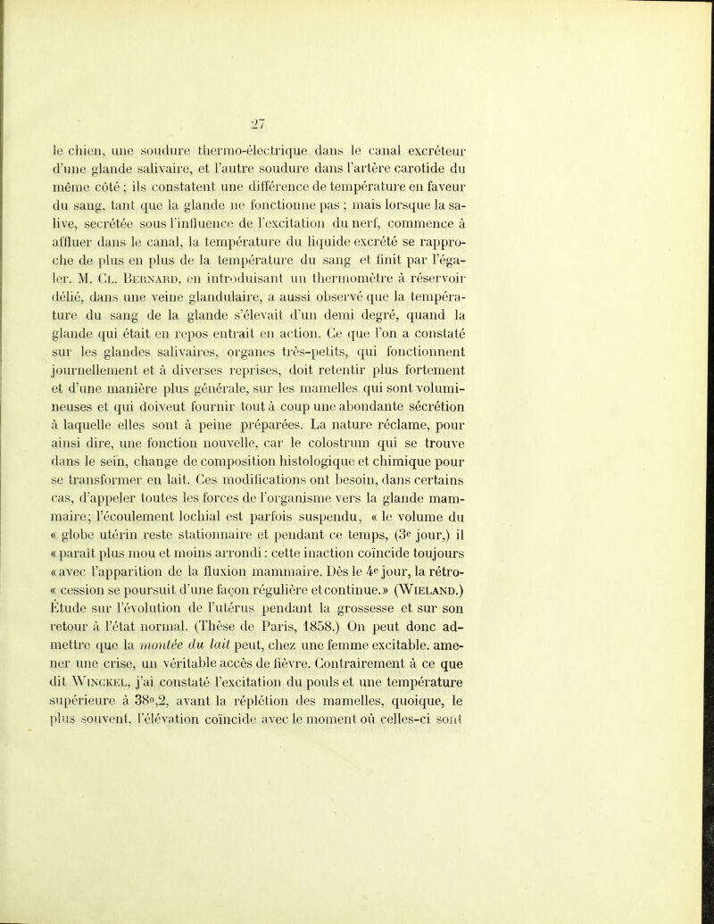 Ti le chien, une soudure thermo-électrique dans le canal excréteur d'une glande salivaire, et l'autre soudure dans l'artère carotide du même côté ; ils constatent une différence de température en faveur du sang, tant que la glande ne fonctionne pas ; mais lorsque la sa- live, sécrétée sous l'influence de l'excitation du nerf, commence à affluer dans le canal, la température du liquide excrété se rappro- che de plus en plus de la température du sang et finit par l'éga- ler. M. Cl. Bernard, en introduisant un thermomètre à réservoir délié, dans une veine glandulaire, a aussi observé que la tempéra- ture du sang de la glande s'élevait d'un demi degré, quand la glande qui était en repos entrait en action. Ce que l'on a constaté sur les glandes salivaires, organes très-petits, qui fonctionnent journellement et à diverses reprises, doit retentir plus fortement, et d'une manière plus générale, sur les mamelles qui sont volumi- neuses et qui doiveut fournir tout à coup une abondante sécrétion à laquelle elles sont à peine préparées. La nature réclame, pour ainsi dire, une fonction nouvelle, car le colostrum qui se trouve dans le sein, change de composition histologique et chimique pour se transformer en lait. Ces modifications ont besoin, dans certains cas, d'appeler toutes les forces de l'organisme vers la glande mam- maire; l'écoulement lochial est parfois suspendu, « le volume du <k globe utérin reste stationnaire et pendant ce temps, (3e jour,) il « paraît plus mou et moins arrondi : cette inaction coïncide toujours «avec l'apparition de la fluxion mammaire. Dès le 4e jour, la rétro- ce cession se poursuit d'une façon régulière et continue.» (Wieland.) Etude sur l'évolution de l'utérus pendant la grossesse et sur son retour à l'état normal. (Thèse de Paris, 1858.) On peut donc ad- mettre que la montée du lait peut, chez une femme excitable, ame- ner une crise, un véritable accès de fièvre. Contrairement à ce que dit Winckel, j'ai constaté l'excitation du pouls et une température supérieure à 38o,2, avant la réplétion des mamelles, quoique, le plus souvent, l'élévation coïncide avec le moment où celles-ci sont