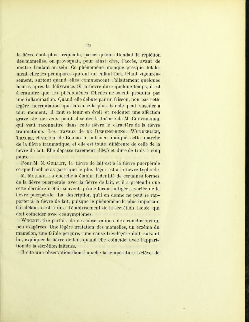 m la lièvre était plus fréquente, parce qu'on attendait la réplétion des mamelles; on provoquait, pour ainsi dire, l'accès, avant de mettre l'enfant au sein. Ce phénomène manque presque totale- ment chez les primipares qui ont un enfant fort, tétant vigoureu- sement, surtout quand elles commencent l'allaitement quelques heures après la délivrance. Si la fièvre dure quelque temps, il est à craindre que les phénomènes fébriles ne soient produits par une inflammation. Quand elle débute par un frisson, non pas cette légère horripilation que la cause la plus banale peut susciter à tout moment, il faut se tenir en éveil et redouter une affection grave. Je ne veux point discuter la théorie de M. Cruveilhier, qui veut reconnaître dans cette fièvre le caractère de la fièvre traumatique. Les travaux de de ILerensprung, Wunderlich, Traube, et surtout de Billroth, ont bien indiqué cette marche de la fièvre traumatique, et elle est toute différente de celle de la fièvre de lait. Elle dépasse rarement 40°,5 et dure de trois à cinq jours. Pour M. N. Guillot, la fièvre de lait est à la fièvre puerpérale ce que l'embarras gastrique le plus léger est à la fièvre typhoïde. M. Mourette a cherché à établir l'identité de certaines formes de la fièvre puerpérale avec la fièvre de lait, et il a prétendu que cette dernière n'était souvent qu'une forme mitigée, avortée de la fièvre puerpérale. La description qu'il en donne ne peut se rap- porter à la fièvre de lait, puisque le phénomène le plus important fait défaut, c'est-à-dire l'établissement de la sécrétion lactée qui doit coïncider avec ces symptômes. Winckel tire parfois de ces observations des conclusions un peu exagérées. Une légère irritation des mamelles, un eczéma du mamelon, une faible gerçure, une cause très-légère doit, suivant lui, expliquer la fièvre de lait, quand elle coïncide avec l'appari- tion de la sécrétion laiteuse. Il cite une observation dans laquelle la température s'élève de