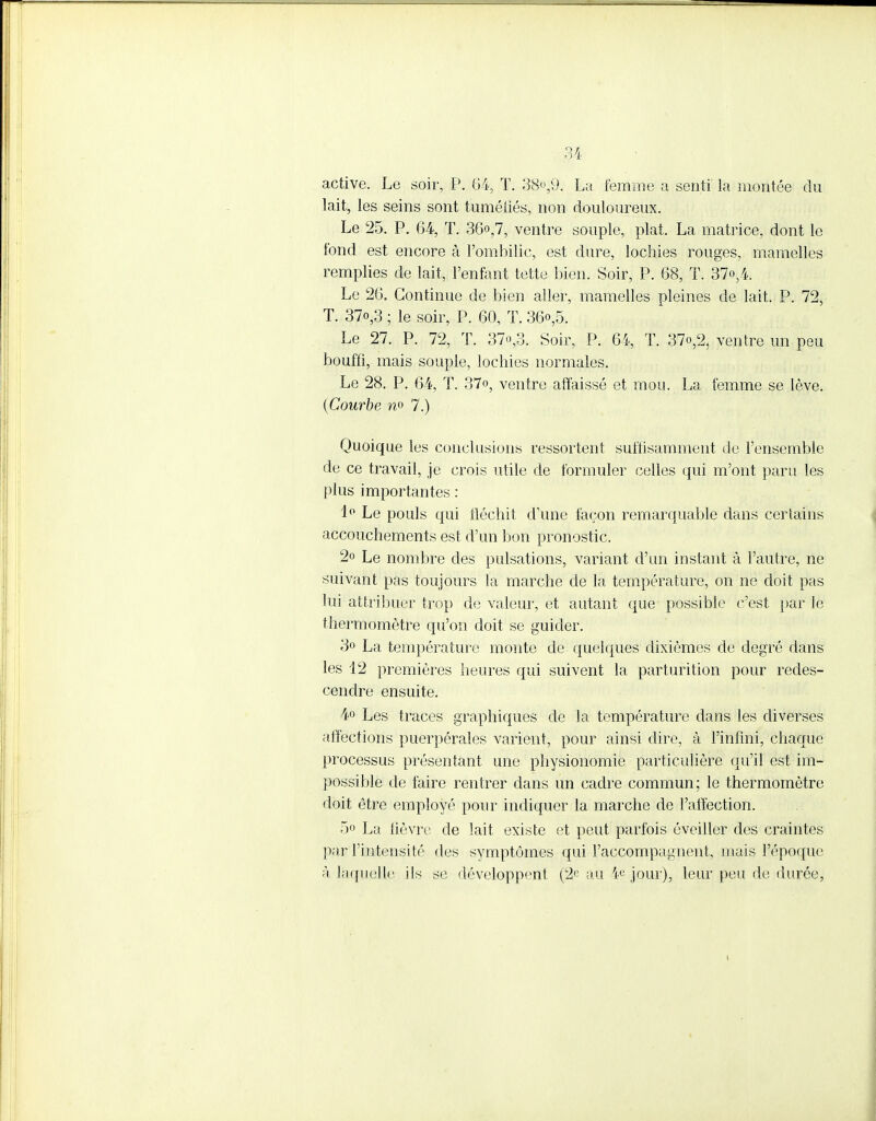 active. Le soir, P. 64, T. 38°59, La femme a senti la montée du lait, les seins sont tuméfiés, non douloureux. Le 25. P. 64, T. 36o,7, ventre souple, plat. La matrice, dont le fond est encore à l'ombilic, est dure, lochies rouges, mamelles remplies de lait, l'enfant tette bien. Soir, P. 68, T. 37o,4. Le 26. Continue de bien aller, mamelles pleines de lait. P. 72, T. 37o,3 ; le soir, P. 60, T. 36<>,5. Le 27. P. 72, T. 37o,3. Soir, P. 64, T. 37o,2, ventre un peu bouffi, mais souple, lochies normales. Le 28. P. 64, T. 37°, ventre affaissé et mou. La femme se lève. (Courbe n° 7.) Quoique les conclusions ressortent suffisamment de l'ensemble de ce travail, je crois utile de formuler celles qui m'ont paru les plus importantes : 1° Le pouls qui fléchit d'une façon remarquable dans certains accouchements est d'un bon pronostic. 2o Le nombre des pulsations, variant d'un instant à l'autre, ne suivant pas toujours la marche de la température, on ne doit pas lui attribuer trop de valeur, et autant que possible c'est par le thermomètre qu'on doit se guider. 3» La température monte de quelques dixièmes de degré dans les 12 premières heures qui suivent la parturition pour redes- cendre ensuite. 4° Les traces graphiques de la température dans les diverses affections puerpérales varient, pour ainsi dire, à l'infini, chaque processus présentant une physionomie particulière qu'il est im- possible de faire rentrer dans un cadre commun; le thermomètre doit être employé pour indiquer la marche de l'affection. 5o La fièvre de lait existe et peut parfois éveiller des craintes par l'intensité des symptômes qui l'accompagnent, mais l'époque à laquelle ils se développent (2e au ¥ jour), leur peu de durée,