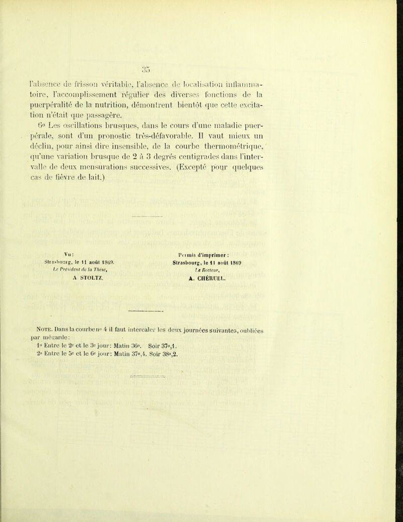 l'absence de frisson véritable, l'absence de localisation inflamma- toire, l'accomplissement régulier des diverses fonctions de la puerpéralité de la nutrition, démontrent bientôt que cette excita- tion n'était que passagère. Go Les oscillations brusques, dans le cours d'une maladie puer- pérale, sont d'un pronostic très-défavorable. Il vaut mieux un déclin, pour ainsi dire insensible, de la courbe thermométrique, qu'une variation brusque de 2 à 3 degrés centigrades dans l'inter- valle de deux mensurations successives. (Excepté pour quelques cas de fièvre de lait.) Note. Dans la courbent 4 il faut intercaler les deux journées suivantes, oubliées par mésçarde: 1 Entre le 2e et le 3c jour : Matin 3Go. Soir 37<>,1. 2o Entre le 5e et le 6e jour: Matin 37<>,4. Soir 38°,2. Vu: Strasbourg, le 11 août 1869. Le Présidait de la Thèse, A STOLTZ. IVi inis d'imprimer : Strasbourg, le 11 août 1869 Le Recteur, A. CHÉRUEL.