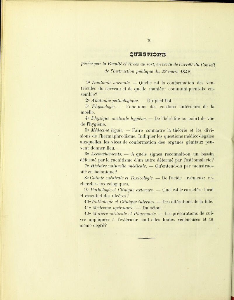 posées pair la Faculté et tirées au sort, en vertu de l'arrêté du Conseil de l'instruction publique du 22 mars 18A2. 1° Anatomie normale. — Quelle est la conformation des ven- tricules du cerveau et de quelle manière communiquent-ils en- semble? 2» Anatomie pathologique. — Du pied bot. 3° Physiologie. — Fonctions des cordons antérieurs de la moelle. à<> Physique médicale hygiène. — De l'hérédité au point de vue de l'hygiène. 5« Médecine légale. — Faire connaître la théorie et les divi- sions de l'hermaphrodisme. Indiquer les questions médico-légales auxquelles les vices de conformation des organes génitaux peu- vent donner lieu. 6° Accouchements. — A quels signes reconnaît-on un bassin déformé par le rachitisme d'un autre déformé par l'ostéomalacie? 1° Histoire naturelle médicale. — Qu'entend-on par monstruo- sité en botanique? 8» Chimie médicale et Toxicologie. — De l'acide arsénieux; re- cherches toxicologiques. 9o Pathologie et Clinique externes. — Quel est le caractère local et essentiel des ulcères? 40o Pathologie et Clinique internes. — Des altérations de la bile. 14° Médecine opératoire. — Du séton. 12° Matière médicale et Pharmacie. — Les préparations de cui- vre appliquées à l'extérieur sont-elles toutes vénéneuses et au même degré?