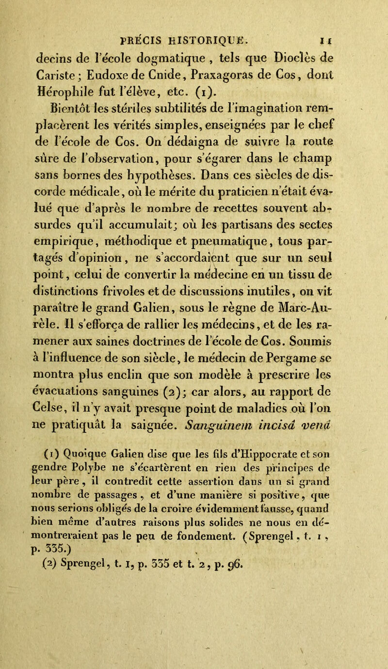 decins de l’école dogmatique , tels que Dioclès de Cariste; Eudoxede Cnide, Praxagoras de Cos, dont Héropliile fut l’élève, etc. (i). Bientôt les stériles subtilités de l’imagination rem- placèrent les vérités simples, enseignées par le chef de l’école de Cos. On dédaigna de suivre la route sure de l’observation, pour s’égarer dans le champ sans bornes des hypothèses. Dans ces siècles de dis- corde médicale, où le mérite du praticien n’était éva- lué que d’après le nombre de recettes souvent ab- surdes qu’il accumulait; où les partisans des sectes empirique, méthodique et pneumatique, tous par- tagés d’opinion, ne s’accordaient que sur un seul point, celui de convertir la médecine en un tissu de distinctions frivoles et de discussions inutiles, on vit paraître le grand Galien, sous le règne de Marc-Au- rèle. Il s’efforça de rallier les médecins, et de les ra- mener aux saines doctrines de l’école de Cos. Soumis à l’influence de son siècle, le médecin de Pergame se montra plus enclin que son modèle à prescrire les évacuations sanguines (2); car alors, au rapport de Celse, il n’y avait presque point de maladies où l’on ne pratiquât la saignée. Sangumem incisa vend (1) Quoique Galien dise que les fils d’Hippocrate et son gendre Polybe ne s’écartèrent en rien des principes de leur père , il contredit cette assertion dans un si grand nombre de passages , et d’une manière si positive, que nous serions obligés de la croire évidemment fausse, quand bien même d’autres raisons plus solides ne nous en dé- montreraient pas le peu de fondement. (Sprengel. t. 1 , p. 355.)