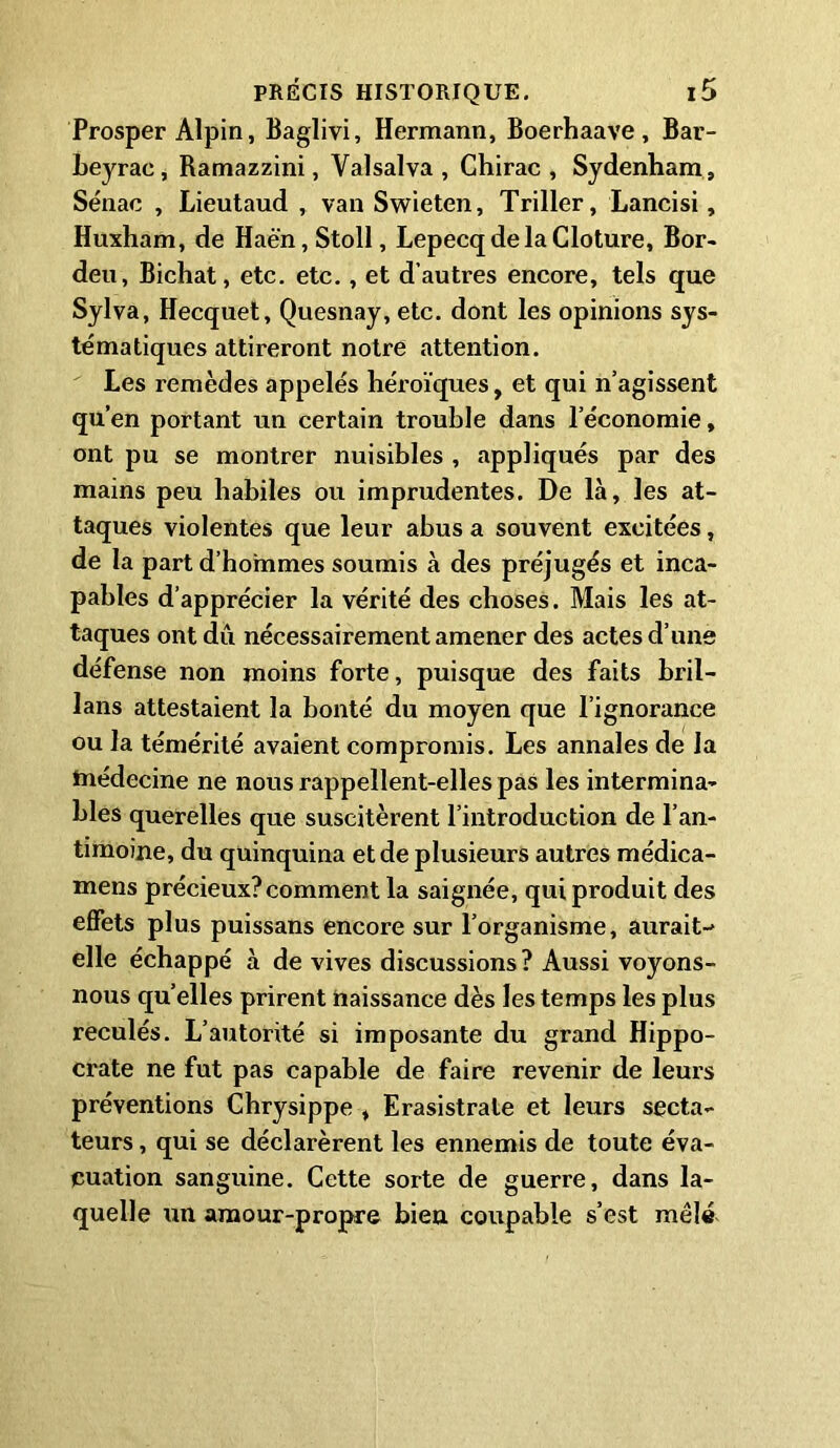 Prosper Alpin, Baglivi, Hermann, Boerhaave , Bar- beyrac, Ramazzini, Valsalva, Chirac, Sydenham, Sénac , Lieutaud , van Swieten, Triller, Lancisi, Huxham, de Haè’n, Stoll, Lepecq de la Cloture, Bor- deu, Bichat, etc. etc., et d’autres encore, tels que Sylva, Hecquet, Quesnay, etc. dont les opinions sys- tématiques attireront notre attention. Les remèdes appelés héroïques, et qui n’agissent qu’en portant un certain trouble dans l’économie, ont pu se montrer nuisibles , appliqués par des mains peu habiles ou imprudentes. De là, les at- taques violentes que leur abus a souvent excitées, de la part d’hommes soumis à des préjugés et inca- pables d’apprécier la vérité des choses. Mais les at- taques ont dû nécessairement amener des actes d’une défense non moins forte, puisque des faits bril- lans attestaient la bonté du moyen que l’ignorance ou la témérité avaient compromis. Les annales de la médecine ne nous rappellent-elles pas les intermina- bles querelles que suscitèrent l’introduction de l’an- timoine, du quinquina et de plusieurs autres médica- mens précieux?comment la saignée, qui produit des effets plus puissans encore sur l’organisme, aurait-- elle échappé à de vives discussions ? Aussi voyons- nous qu’elles prirent naissance dès les temps les plus reculés. L’autorité si imposante du grand Hippo- crate ne fut pas capable de faire revenir de leurs préventions Chrysippe , Erasistrale et leurs secta- teurs , qui se déclarèrent les ennemis de toute éva- cuation sanguine. Cette sorte de guerre, dans la- quelle un amour-propre bien coupable s’est mêlé