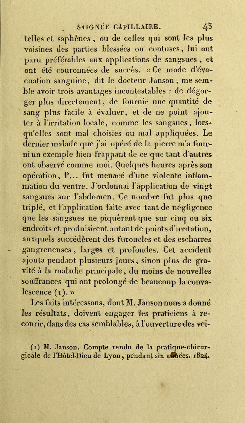 telles et saphènes , ou de celles qui sont les plus voisines des parties blessées ou contuses, lui ont paru préférables aux applications de sangsues , et ont été couronnées de succès. « Ce mode d’éva- cuation sanguine, dit le docteur Janson, me sem- ble avoir trois avantages incontestables : de dégor- ger plus directement, de fournir une quantité de sang plus facile à évaluer, et de ne point ajou- ter à l’irritation locale, comme les sangsues, lors- qu’elles sont mal choisies ou mal appliquées. Le dernier malade que j’ai opéré de la pierre m’a four- ni un exemple bien frappant de ce que tant d’autres ont observé comme moi. Quelques heures après son opération, P... fut menacé d’une violente inflam- mation du ventre. J’ordonnai l'application de vingt sangsues sur l’abdomen. Ce nombre fut plus que triplé, et l’application faite avec tant de négligence que les sangsues ne piquèrent que sur cinq ou six endroits et produisirent autant de points d’irritation, auxquels succédèrent des furoncles et des escbarres gangreneuses , larges et profondes. Cet accident ajouta pendant plusieurs jours, sinon plus de gra- vité à la maladie principale, du moins de nouvelles souffrances qui ont prolongé de beaucoup la conva- lescence (i). » Les faits intéressans, dont M. Janson nous a donné les résultats, doivent engager les praticiens à re- courir, dans des cas semblables, à l’ouverture des vei- (i) M. Janson. Compte rendu de la pratique-chirur- gicale de l’Hôtel-Dieude Lyon, pendant six athées. 1824*