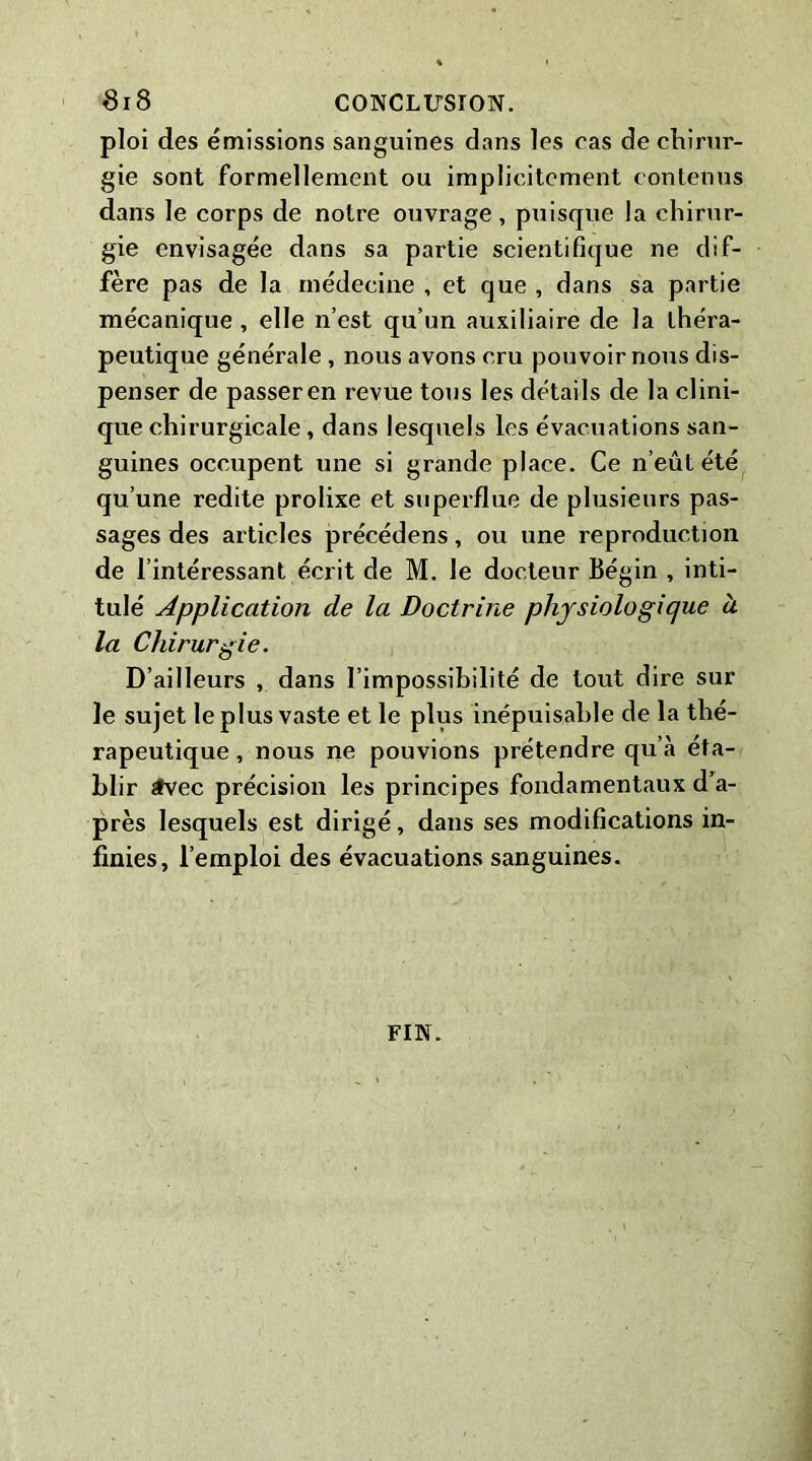 ploi des emissions sanguines dans les cas de chirur- gie sont formellement ou implicitement contenus dans le corps de notre ouvrage , puisque la chirur- gie envisagée dans sa partie scientifique ne dif- fère pas de la médecine , et que , dans sa partie mécanique , elle n’est qu’un auxiliaire de la théra- peutique générale , nous avons cru pouvoir nous dis- penser de passer en revue tous les détails de la clini- que chirurgicale, dans lesquels les évacuations san- guines occupent une si grande place. Ce n’eût été qu’une redite prolixe et superflue de plusieurs pas- sages des articles précédons, ou une reproduction de l’intéressant écrit de M. le docteur Bégin , inti- tulé Application de la Doctrine physiologique à la Chirurgie. D’ailleurs , dans l’impossibilité de tout dire sur le sujet le plus vaste et le plus inépuisable de la thé- rapeutique , nous ne pouvions prétendre qu’à éta- blir tvec précision les principes fondamentaux d’a- près lesquels est dirigé, dans ses modifications in- finies, l’emploi des évacuations sanguines. FIN.