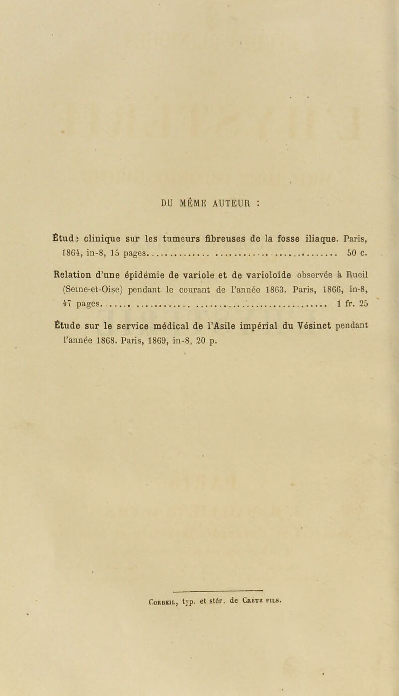 DU MÊME AUTEUR : Étude clinique sur les tumeurs fibreuses de la fosse iliaque. Paris, 1864, in-8, 15 pages 50 c. Relation d’une épidémie de variole et de varioloïde observée à Rueil (Seine-et-Oise) pendant le courant de l’année 1863. Paris, 1866, in-8, 47 pages. ' 1 fr. 25 Étude sur le service médical de l’Asile impérial du Vésinet pendant l’année 1868. Paris, 1869, in-8, 20 p. Cohubil, typ. et stér. de Crete fils»