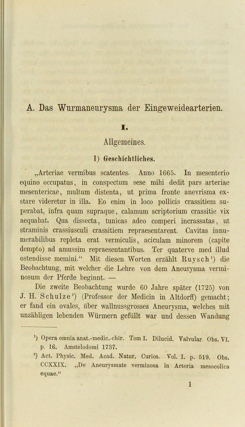 A. Das Wurmaneurysma der Eingeweidearterien. i. Allgemeines. 1) Grescliichtliches. „Arteriae vermibus scatentes. Anno 1665. In mesenterio equino occupatus, in conspectum sese mihi dédit pars arteriae mesentericae, multum distenta, ut prima fronte anevrisma ex- stare videretur in ilia. Eo enim in loco pollicis crassitiem su- perabat, infra quam supraque, calamum scriptorium crassitie vix aequabat. Qua dissecta, tunicas adeo comperi incrassatas, ut straminis crassiusculi crassitiem repraesentarent. Cavitas innu- merabilibus repleta erat vermiculis, aciculam minorem (capite dempto) ad amussim repraesentantibus. Ter quaterve med illud ostendisse memini.“ Mit diesen Worten erzahlt Ruysch1) die Beobachtung, mit weleher die Lehre von dem Aneurysma vermi- nosum der Pferde beginnt. — Die zweite Beobachtung wurde 60 Jahre spâter (1725) von J. H. Schulze2) (Professor der Medicin in Altdorff) gemacht; er fand ein ovales, über wallnussgrosses Aneurysma, welches mit unzàhligen lebenden Würmern gefüllt war und dessen Wandung ’J Opéra omnia anat.-medic.-chir. Tom I. Dilucid. Yalvular. Obs. YI. p. 16. Amstelodomi 1737. 2) Act. Physic. Med. Acad. Natur. Curios. Vol. I. p. 519. Obs. CCXXIX. „De Aneurysmate verminosa in Arteria mesocolica equae.“