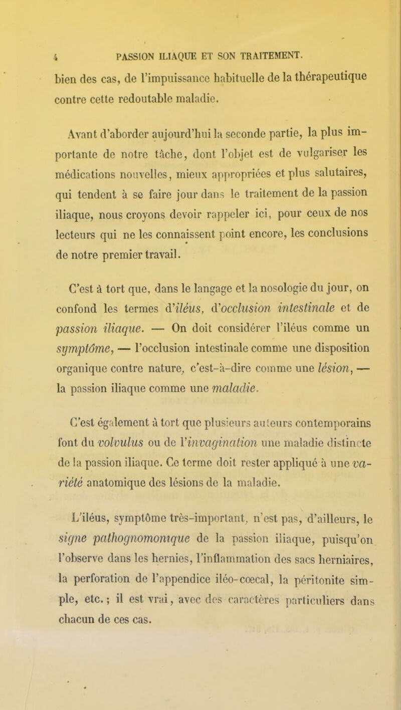 bien des cas, de l’impuissance habituelle de la thérapeutique contre cette redoutable maladie. Avant d’aborder aujourd’hui la seconde partie, la plus im- portante de notre tâche, dont l’objet est de vulgariser les médications nouvelles, mieux appropriées et plus salutaires, qui tendent à se faire jour dans le traitement de la passion iliaque, nous croyons devoir rappeler ici, pour ceux de nos lecteurs qui ne les connaissent point encore, les conclusions de notre premier travail. C’est à tort que, dans le langage et la nosologie du jour, on confond les termes d'iléus, d'occlusion intestinale et de passion iliaque. — On doit considérer l’iléus comme un symptôme, — l’occlusion intestinale comme une disposition organique contre nature, c’est-à-dire comme une lésion, — la passion iliaque comme une maladie. C’est également à tort que plusieurs auteurs contemporains font du volvulus ou de l’invagination une maladie distincte de la passion iliaque. Ce terme doit rester appliqué à une va- riété anatomique des lésions de la maladie. L’iléus, symptôme très-important, n’est pas, d’ailleurs, le signe pathognomonique de la passion iliaque, puisqu’on l’observe dans les hernies, l’inflammation des sacs herniaires, la perforation de l’appendice iléo-coecal, la péritonite sim- ple, etc.; il est vrai, avec des caractères particuliers dans chacun de ces cas.