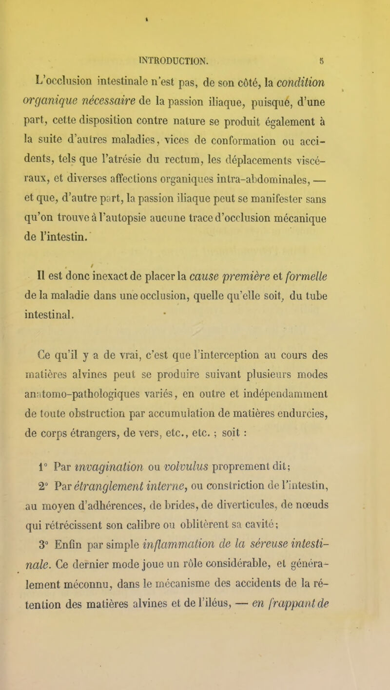 L’occlusion intestinale n est pas, de son côté, la condition organique nécessaire de la passion iliaque, puisque, d’une part, cette disposition contre nature se produit également à la suite d’autres maladies, vices de conformation ou acci- dents, tels que l’atrésie du rectum, les déplacements viscé- raux, et diverses affections organiques intra-abdominales, — et que, d’autre part, la passion iliaque peut se manifester sans qu’on trouve à l’autopsie aucune trace d’occlusion mécanique de l’intestin. . / Il est donc inexact de placer la cause première et formelle de la maladie dans une occlusion, quelle qu’elle soit, du tube intestinal. Ce qu’il y a de vrai, c’est que l’interception au cours des matières alvines peut se produire suivant plusieurs modes anntomo-pathologiques variés, en outre et indépendamment de toute obstruction par accumulation de matières endurcies, de corps étrangers, de vers, etc., etc. ; soit : 1° Par invagination ou volvulus proprement dit; 2° Par étranglement interne, ou constriction de l’intestin, au moyen d’adhérences, de brides, de diverticules, de noeuds qui rétrécissent son calibre ou oblitèrent sa cavité ; 3° Enfin par simple inflammation de la séreuse intesti- nale. Ce dernier mode joue un rôle considérable, et généra- lement méconnu, dans le mécanisme des accidents de la ré- tention des matières alvines et de l’iléus, — en frappant de