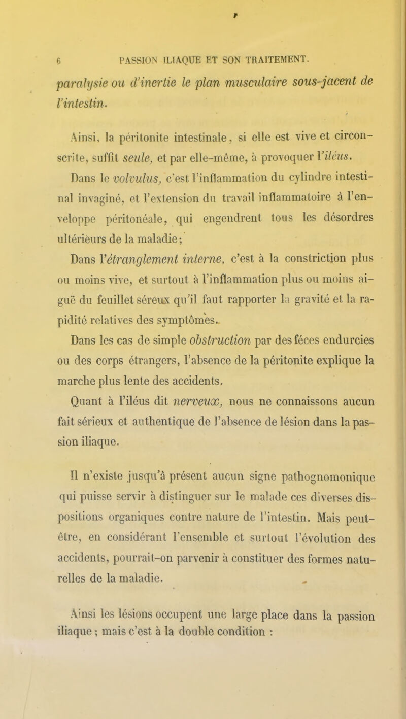 paralysie ou d'inertie le plan musculaire sous-jacent de l’intestin. Ainsi, la péritonite intestinale, si elle est vive et circon- scrite, suffit seule, et par elle-même, à provoquer Yileus. Dans le volvulus, c'est l’inflammation du cylindre intesti- nal invaginé, et l’extension du travail inflammatoire à l’en- veloppe péritonéale, qui engendrent tous les désordres ultérieurs de la maladie; Dans Y étranglement interne, c’est à la conslriction plus ou moins vive, et surtout à l’inflammation plus ou moins ai- guë du feuillet séremx qu’il faut rapporter la gravité et la ra- pidité relatives des symptômes. Dans les cas de simple obstruction par des fèces endurcies ou des corps étrangers, l’absence de la péritonite explique la marche plus lente des accidents. Quant à l’iléus dit nerveux, nous ne connaissons aucun fait sérieux et authentique de l’absence de lésion dans la pas- sion iliaque. 11 n’existe jusqu’à présent aucun signe pathognomonique qui puisse servir à distinguer sur le malade ces diverses dis- positions organiques contre nature de l’intestin. Mais peut- être, en considérant l'ensemble et surtout l’évolution des accidents, pourrait-on parvenir à constituer des formes natu- relles de la maladie. Ainsi les lésions occupent une large place dans la passion iliaque ; mais c’est à la double condition :