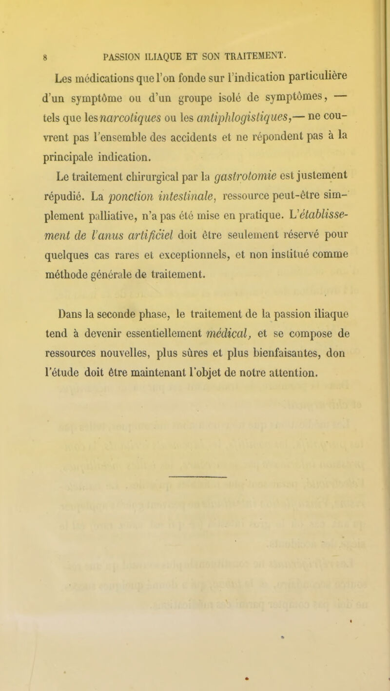 Les médications que l’on fonde sur l'indication particulière d’un symptôme ou d’un groupe isolé de symptômes, tels que les narcotiques ou les antiphlogistiques,— ne cou- vrent pas l’ensemble des accidents et ne répondent pas à la principale indication. Le traitement chirurgical par la gastrotomie est justement répudié. La ponction intestinale, ressource peut-être sim- plement palliative, n’a pas été mise en pratique. L'établisse- ment de Vanus artificiel doit être seulement réservé pour quelques cas rares et exceptionnels, et non institué comme méthode générale de traitement. Dans la seconde phase, le traitement de la passion iliaque tend à devenir essentiellement médical, et se compose de ressources nouvelles, plus sures et plus bienfaisantes, don letude doit être maintenant l’objet de notre attention.