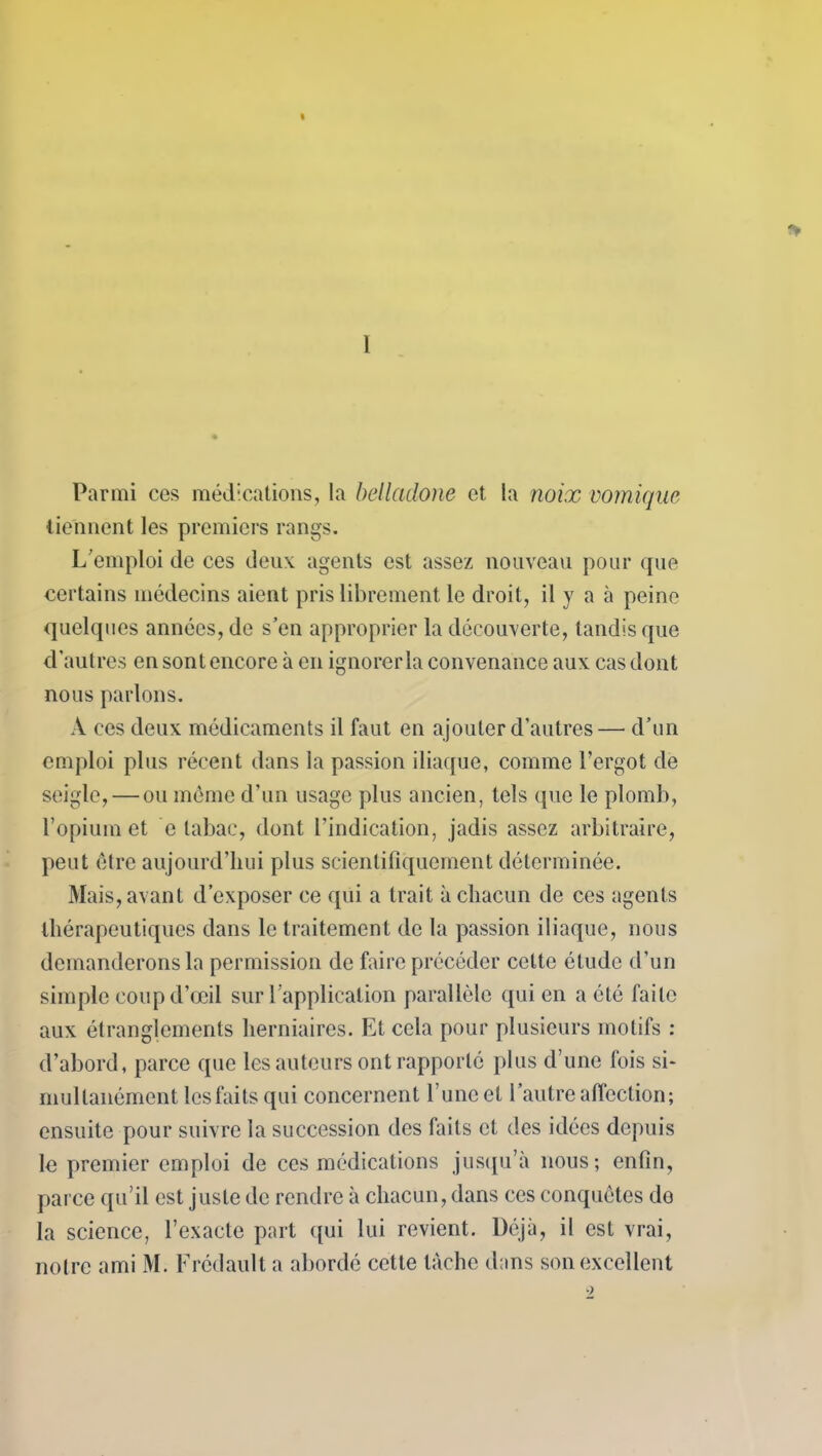 Parmi ces médications, la belladone et la noix vomique tiennent les premiers rangs. L'emploi de ces deux agents est assez nouveau pour que certains médecins aient pris librement le droit, il y a à peine quelques années, de s’en approprier la découverte, tandis que d’autres en sont encore à en ignorer la convenance aux cas dont nous parlons. A ces deux médicaments il faut en ajouter d’autres— d’un emploi plus récent dans la passion iliaque, comme l’ergot de seigle, — ou même d’un usage plus ancien, tels (pie le plomb, l’opium et e tabac, dont l’indication, jadis assez arbitraire, peut être aujourd’hui plus scientifiquement déterminée. Mais, avant d’exposer ce qui a trait à chacun de ces agents thérapeutiques dans le traitement de la passion iliaque, nous demanderons la permission de faire précéder cette élude d’un simple coup d’œil sur l’application parallèle qui en a été faite aux étranglements herniaires. Et cela pour plusieurs motifs : d’abord, parce que les auteurs ont rapporté plus d’une fois si- multanément les faits qui concernent l’une et l’autre affection; ensuite pour suivre la succession des faits et des idées depuis le premier emploi de ces médications jusqu’à nous; enfin, parce qu’il est juste de rendre à chacun, dans ces conquêtes de la science, l’exacte part qui lui revient. Déjà, il est vrai, notre ami M. Frédault a abordé cette tâche dans son excellent