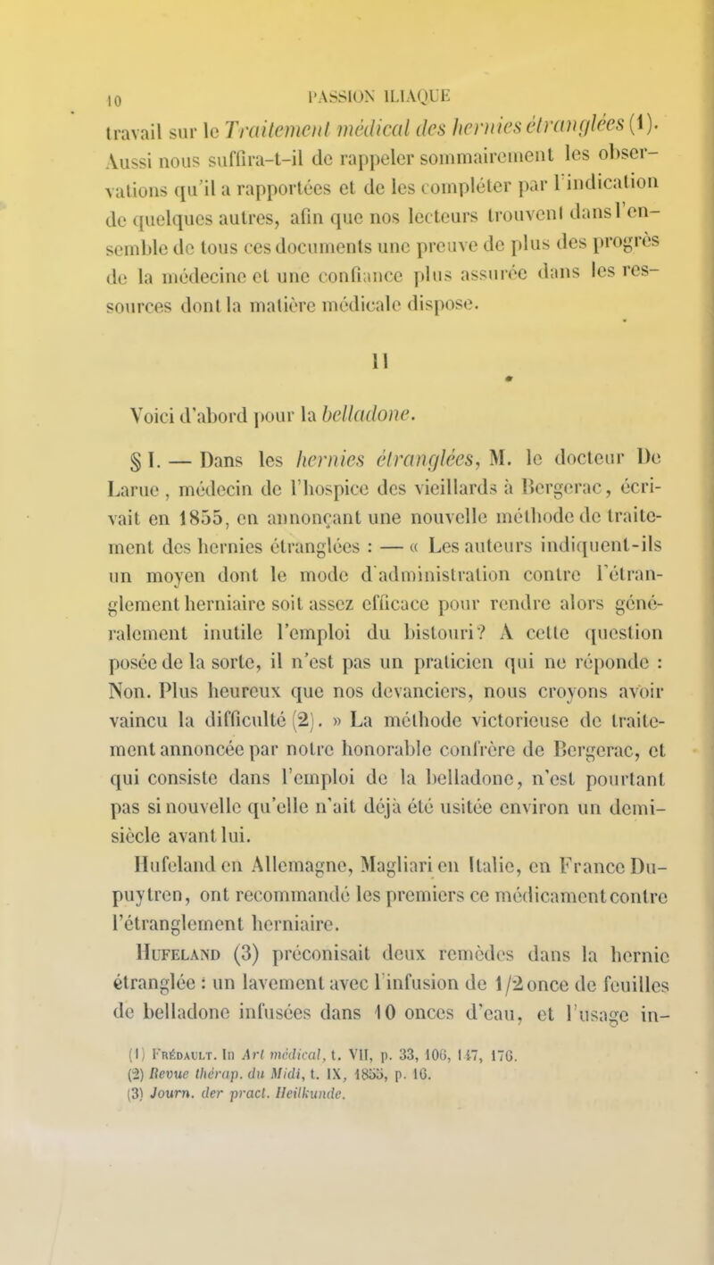 travail sur le Traitement médical des hernies étranglées (1). \Ussi nous suffira-t-il tic rappeler sommairement les obser- vations qu’il a rapportées et de les compléter par 1 indication de quelques autres, afin que nos lecteurs trouvent dans 1 en- semble de tous ces documents une preuve de plus des progrès de la médecine et une confiance plus assurée dans les res- sources dont la matière médicale dispose. Il 0 Voici d’abord pour la belladone. § 1. — Dans les hernies étranglées, M. le docteur De Lame , médecin de l’hospice des vieillards à Bergerac, écri- vait en 1855, en annonçant une nouvelle méthode de traite- ment des hernies étranglées : —« Les auteurs indiquent-ils un moyen dont le mode d administration contre l’étran- glement herniaire soit assez efficace pour rendre alors géné- ralement inutile l’emploi du bistouri? A celle question posée de la sorte, il n’est pas un praticien qui ne réponde : Non. Plus heureux que nos devanciers, nous croyons avoir vaincu la difficulté (2). » La méthode victorieuse de traite- ment annoncée par notre honorable confrère de Bergerac, et qui consiste dans l’emploi de la belladone, n’est pourtant pas si nouvelle qu’elle n'ait déjà été usitée environ un demi- siècle avant lui. Ilufelanden Allemagne, Magliarien Italie, en France Du- puytren, ont recommandé les premiers ce médicament contre l’étranglement herniaire. Hufeland (3) préconisait deux remèdes dans la hernie étranglée : un lavement avec 1 infusion de 1 /2 once de feuilles de belladone infusées dans 10 onces d'eau, et l’usage in- (1) Frédault. Iii Art médical, t. VII, p. 33, 100, 117, 17G. (2) Revue Ihérap. du Midi, t. IX, 1853, p. IG. (3) Journ. der pract. Ileilkunde.