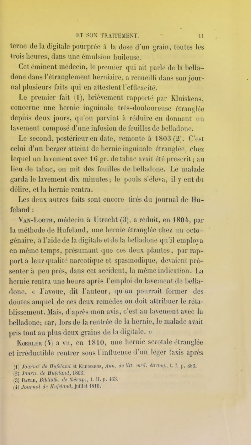 terne de la digitale pourprée à la dose d’un grain, toutes les trois heures, dans une émulsion huileuse. Cet éminent médecin, le premier qui ait parlé de la bella- done dans l’étranglement herniaire, a recueilli dans son jour- nal plusieurs faits qui en attestent l’efficacité. Le premier fait (1), brièvement rapporté par Kluiskens, concerne une hernie inguinale très-douloureuse étranglée depuis deux jours, qu’on parvint à réduire en donnant un lavement composé d’une infusion de feuilles de belladone. Le second, postérieur en date, remonte à 1803(2). C’est celui d’un berger atteint de hernie inguinale étranglée, chez lequel un lavement avec 16 gr. de tabac avait été prescrit ; au lieu de tabac, on mit des feuilles de belladone. Le malade garda le lavement dix minutes; le pouls s’éleva, il y eut du délire, et la hernie rentra. Les deux autres faits sont encore tirés du journal de llu- feland : Van-Looth, médecin à Utrecht (3), a réduit, en 1804, par la méthode de Hufeland, une hernie étranglée chez un octo- génaire, à 1 aide de la digitale etde la belladone qu’il employa en même temps, présumant que ces deux plantes, par rap- port à leur qualité narcotique et spasmodique, devaient pré- senter à peu près, dans cet accident, la même indication. La hernie rentra une heure après l’emploi du lavement de bella- done. « J’avoue, dit l’auteur, qu’on pourrait former des doutes auquel de ces deux remèdes on doit attribuer le réta- blissement. Mais, d’après mon avis, c’est au lavement avec la belladone; car, lors de la rentrée de la hernie, le malade avait pris tout au plus deux grains de la digitale. » Koehler (4) a vu, en 1810, une hernie scrotale étranglée et irréductible rentrer sous l’influence d’un léger taxis après (1) Journa' de Hufeland et Kluiskens, Ann. de Hit. mêd. èlramj., t. I. p. 486. (2) Journ. de Hufeland, 1803. (3) Bayle, Biblioth. de thérap., t. II. p. 163. (4) Journal de Hufeland, juillet 1810.