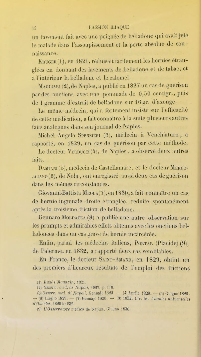 un lavement fait avec une poignée de belladone qui ava.l jeté le malade dans l'assoupissement et la perte absolue de con- naissance. Kruger(I), en 1821, réduisait facilement les hernies étran- glées en donnant des lavements de belladone et de tabac, et à 1 intérieur la belladone et le calomel. Magliàri (2),de Naples, a publié en 182“ un cas de guérison par des onctions avec une pommade de 0,50 centigr., puis de 1 gramme d’extrait de belladone sur lGgr. d axonge. Le môme médecin, qui a fortement insisté sur l’elticacité de cette médication, a fait connaître à la suite plusieurs autres faits analogues dans son journal de Naples. Michel-Angelo Spenzieri (3), médecin à Venchiaturo, a rapporté, en 1829, un cas de guérison parcelle méthode. Le docteur Yerducci(4), de Naples , a observé deux autres faits. Damiànl (5), médecin de Caslellamare, et le docteur Merco- ôliano G), de Nola , ont enregistré aussi deux cas de guérison dans les mômes circonstances. Giovanni-Batlista Meola.7),en 1830, a fait connaître un cas de hernie inguinale droite étranglée, réduite spontanément après la troisième friction de belladone. Gennaro Moldacea (8) a publié une autre observation sur les prompts et admirables effets obtenus avec les onctions bcl- ladonées dans un cas grave de hernie incarcérée. Enfin, parmi les médecins italiens, Portai. (Placide) (9), de Palerme, en 1832, a rapporté deux cas semblables. En France, le docteur Saint-Amand, en 1829, obtint un des premiers d’heureux résultats de l’emploi des frictions (1) Rusl's Magasin, 1821. (2) Osserv. med. di Nupoli, 1827, p. 170. t3 Osserv. med. di Napoli, Gennajo 1820. — (A) Aprilc 1829. — (5) Giugno 1820. — (G) Luglio 1820. — (7) Gennajo 1830. — (8) 1832. CIV. les Annales universelles d'Omodei, 1829 à 1832. (0) L'Osservalore medico de Naples, Giugno 1830.