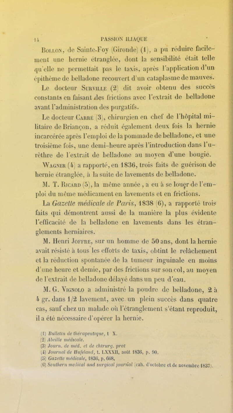 Boulon, de Sainle-Foy Gironde: (1), a pu réduire facile— ment une hernie étranglée, dont la sensibilité était telle qu elle ne permettait pas le taxis, après l’application d’un épithèmede belladone recouvert d'un cataplasme de mauves. Le docteur Surville (2) dit avoir obtenu des succès constants en faisant des frictions avec l’extrait de belladone avant l’administration des purgatifs. Le docteur Carré (3), chirurgien en chef de l’hôpital mi- litaire de Briançon, a réduit également deux fois la hernie incarcérée après l’emploi de la pommade de belladone, et une troisième fois, une demi-heure après l’introduction dans l’u- rèthre de 1 extrait de belladone au moyen d’une bougie. Wagner (4) a rapporté, en 1836, trois faits de guérison de hernie étranglée, à la suite de lavements de belladone. M. T. Ricard (5), la même année , a eu à se louçr de l’em- ploi du même médicament en lavements et en frictions. La Gazette médicale de Paris, 1838 (6), a rapporté trois faits qui démontrent aussi de la manière la plus évidente l’efficacité de la belladone en lavements dans les étran- glements herniaires. M. Henri Joffre, sur un homme de 50 ans, dont la hernie avait résisté à tous les efforts de taxis, obtint le relâchement et la réduction spontanée de la tumeur inguinale en moins d’une heure et demie, par des frictions sur son col, au moyen de 1 extrait de belladone délayé dans un peu d’eau. M. G. V ignolo a administré la poudre de belladone, 2 à 4 gr. dans 1/2 lavement, avec un plein succès dans quatre cas, sauf chez un malade où l’étranglement s’étant reproduit, il a été nécessaire d’opérer la hernie. (1) Bulletin de thérapeutique, t X. (2) Abeille médicale. (3) Journ. de méd. et de chirurg. prat Journal de Hufeland, t. LXXXI1, août 1836, p. 60. (5) Gazelle médicale, 1836, p. 668.