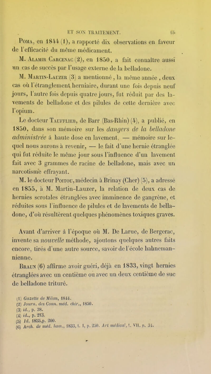 POMA, en 1844 (1), a rapporté dix observations en faveur de Vefficacité du même médicament. M. Alamir Carcenac (2), en 1850, a fait connaître aussi un cas de succès par F usage externe de la belladone. M. Martin-Lauzer (3) a mentionné , la même année , deux cas où l’étranglement herniaire, durant une fois depuis neuf jours, l’autre fois depuis quatre jours, fut réduit par des la- vements de belladone et des pilules de cette dernière avec l’opium. Le docteur Taufflieb, de Barr (Bas-Rhin) (4), a publié, en 1850, dans son mémoire sur les dangers de la belladone administrée à haute dose en lavement, — mémoire sur le- quel nous aurons à revenir, -— le fait d’une hernie étranglée qui fut réduite le même jour sous l'influence d’un lavement fait avec 3 grammes de racine de belladone, mais avec un narcotisme effrayant. M. le docteur Poitou, médecin à Brinay (Cher) (5), a adressé en 1855, à M. Martin-Lauzer, la relation de deux cas de hernies scrotales étranglées avec imminence de gangrène, et réduites sous 1 influence de pilules et de lavements de bella- done, d’où résultèrent quelques phénomènes toxiques graves. Avant d’arriver à l’époque où M. De Larue, de Bergerac, invente sa nouvelle méthode, ajoutons quelques autres faits encore, tirés d’une autre source, savoir de l’école hahneman- nienne. Braun (6) affirme avoir guéri, déjà en 1833, vingt hernies étranglées avec un centième ou avec un deux centième de suc de belladone trituré. (1) Gazette de Milan, 1811. (2) Journ. des Conn. méd. clvir., 1850. (3) id., p. 38. (4) id., p. 213. (5) Id. 1855,p. 200. (6) Arch. de méd. hom., 1833, t. I, p. 250. Art médical, t. Vil. p. 31.