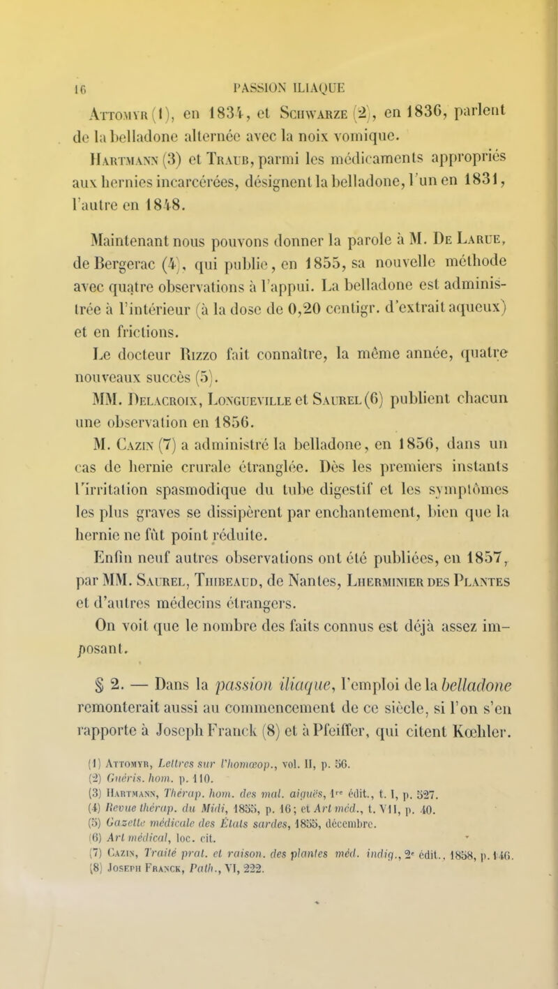 Attomyr(1), en 1834, et Schwarze (2), en 1836, parlent de la belladone alternée avec la noix vomique. Hartmann (3) et Traub, parmi les médicaments appropriés aux hernies incarcérées, désignent la belladone, 1 un en 1831, l'autre en 1848. Maintenant nous pouvons donner la parole à M. De La rue, de Bergerac (4;, qui publie, en 1855, sa nouvelle méthode avec quatre observations à l’appui. La belladone est adminis- trée à l’intérieur (à la dose de 0,20 centigr. d’extrait aqueux) et en frictions. Le docteur Bizzo fait connaître, la même année, quatre nouveaux succès (5). MM. Delacroix, Longueville et Saurel (6) publient chacun une observation en 1856. M. Cazin (7) a administré la belladone, en 1856, dans un cas de hernie crurale étranglée. Dès les premiers instants l’irritation spasmodique du tube digestif et les symptômes les plus graves se dissipèrent par enchantement, bien que la hernie ne fut point réduite. Enfin neuf autres observations ont été publiées, en 1857, par MM. Saurel, Tiiibeaud, de Nantes, Liierminier des Plantes et d’autres médecins étrangers. On voit que le nombre des faits connus est déjà assez im- posant. § 2. — Dans la passion iliaque, l'emploi delà belladone remonterait aussi au commencement de ce siècle, si l’on s’en rapporte à Joseph Franck (8) et à Pfeiffer, qui citent Kœliler. (1) Attomyr, Lettres sur l'Iiomœop., vol. II, p. 50. (2) Guéris, hom. p. 110. (3) Hartmann, Thérap. hom. des mal. aiguës, lre édit., t. I, p. 527. (4) Revue thérap. du Midi, 1855, p. 10; et Artmcd., t. VU, p. 40. (5) Gazette médicale des États sardes, 1855, décembre. (6) Art médical, toc. cit. (7) Cazin, Traité pral. et raison, des plantes méd. indig.,2e édit.. 1858, p.140. (8) Joseph Franck, Path., VI, 222.