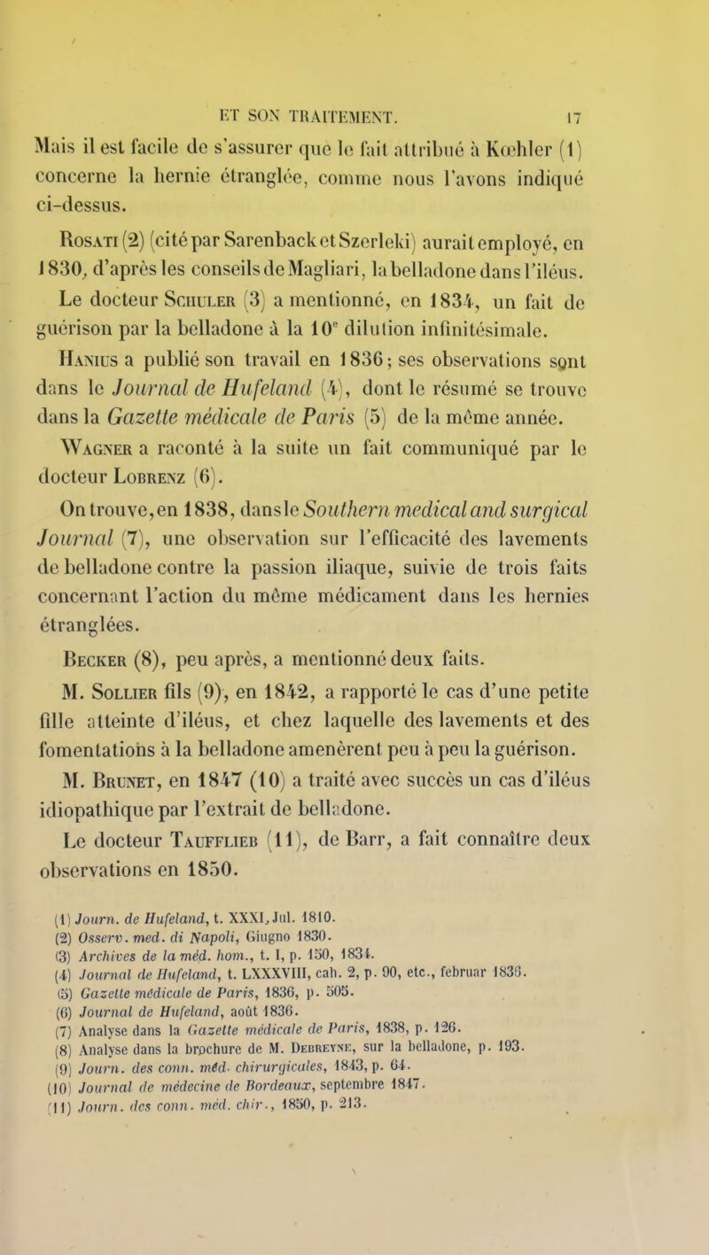 Mais il est facile de s’assurer que le fait attribué à Kœhler (1) concerne la hernie étranglée, comme nous l’avons indiqué ci-dessus. Rosati (2) (cité par SarenbacketSzerleki) aurait employé, en 1830, d’après les conseils de Magliari, la belladone dans l'iléus. Le docteur Schuler (3) a mentionné, en 1834, un fait de guérison par la belladone à la 10e dilution infinitésimale. Hanius a publié son travail en 1836 ; ses observations sgnt dans le Journal de Hufeland (4), dont le résumé se trouve dans la Gazette médicale de Paris (5) de la meme année. Wagner a raconté à la suite un fait communiqué par le docteur Lorrenz (6). On trouve, en 1838, dansle Southern medical and surgical Journal (7), une observation sur l’efficacité des lavements de belladone contre la passion iliaque, suivie de trois faits concernant l’action du même médicament dans les hernies étranglées. Becker (8), peu après, a mentionné deux faits. M. Sollier fils (9), en 1842, a rapporté le cas d’une petite fille atteinte d’iléus, et chez laquelle des lavements et des fomentations à la belladone amenèrent peu à peu la guérison. M. Brunet, en 1847 (10) a traité avec succès un cas d’iléus idiopathique par l’extrait de belladone. Le docteur Taufflieb (11), de Barr, a fait connaître deux observations en 1850. (1) Journ. de Hufeland, t. XXXE Jul. 1810. (2) Osserv. med. di Napoli, Giugno 1830. (3) Archives de lamèd. hom., t. I, p. 150, 1831. (4) Journal de Hufeland, t. LXXXVHI, cah. 2, p. 90, etc., februar 183(î. (5) Gazelle médicale de Paris, 1836, p. 505. (6) Journal de Hufeland, août 1836. (7) Analyse dans la Gazette médicale de Paris, 1838, p. 126. (8) Analyse dans la brochure de M. Debreyne, sur la belladone, p. 193. (9) Journ. des conn. méd■ chirurgicales, 1843, p. 64. (10) Journal de médecine de Bordeaux, septembre 1847. fil) Journ. des conn. méd. chir., 1850, p. 213.