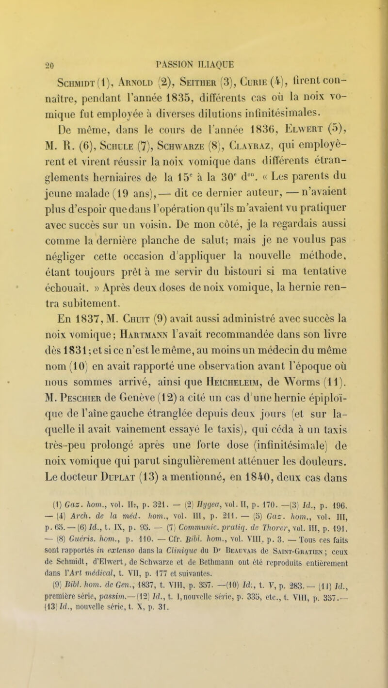 Schmidt(1), Arnold (2), Seither (3), Curie (A), tirent con- naître, pendant l’année 1835, différents cas où la noix vo- mique fut employée à diverses dilutions infinitésimales. De même, dans le cours de l’année 1836, Elwert (5), M. R. (6), Schule (7), Schwarze (8), Clayraz, qui employè- rent et virent réussir la noix vomique dans différents étran- glements herniaires de la 15e à la 30p d°“. « Les parents du jeune malade (19 ans),— dit ce dernier auteur, — n’avaient plus d’espoir que dans l’opération qu’ils m’avaient vu pratiquer avec succès sur un voisin. I)c mon côté, je la regardais aussi comme la dernière planche de salut; mais je ne voulus pas négliger cette occasion d’appliquer la nouvelle méthode, étant toujours prêt à me servir du bistouri si ma tentative échouait. » Après deux doses de noix vomique, la hernie ren- tra subitement. En 1837, M. Chcit (9) avait aussi administré avec succès la noix vomique; Hartmann l’avait recommandée dans son livre dès 1831 ; et si ce n’est le même, au moins un médecin du même nom (10) en avait rapporté une observation avant l'époque où nous sommes arrivé, ainsi que Heicheleim, de Worms (11). M. Peschier de Genève (12) a cité un cas d’une hernie épiploï- que de l’aine gauche étranglée depuis deux jours (et sur la- quelle il avait vainement essayé le taxis), qui céda à un taxis très-peu prolongé après une forte dose (infinitésimale) de noix vomique qui parut singulièrement atténuer les douleurs. Le docteur Duplat (13) a mentionné, en 1840, deux cas dans (I) Gaz. hom., vol. IL, p. 321. — (2) Ihjqea, vol. II, p. 170. —(3) /ci., p. 196. — (4) Arch. de la méd. hom., vol. III, p. 211. — (5) Gaz. hom., vol. III, p. 63. — (6) Id., t. IX, p. 93. — (7) Communie, pratiq. de Thorer, vol. III, p. 191. — (8) Guéris, hom., p. 110. — Cfr. Bibl. hom., vol. VIII, p. 3. — Tous ces faits sont rapportés in extenso dans la Clinique du Dr Beauvais de Saint-Gratien ; ceux de Schmidt, d’Elwert, de Schwarze et de Bethmann ont etc reproduits entièrement dans l’Art médical, t. VII, p. 177 et suivantes. (9) Bibl. hom. de Gen., 1837, t. VIII, p. 337. —(10) Id:, t. V, p. 283.— (11) hl., première série, passim.— (12) Id., t. I,nouvelle série, p. 333, etc., t. VIH, p. 337.— (13)/(/., nouvelle série, t. X, p. 31.