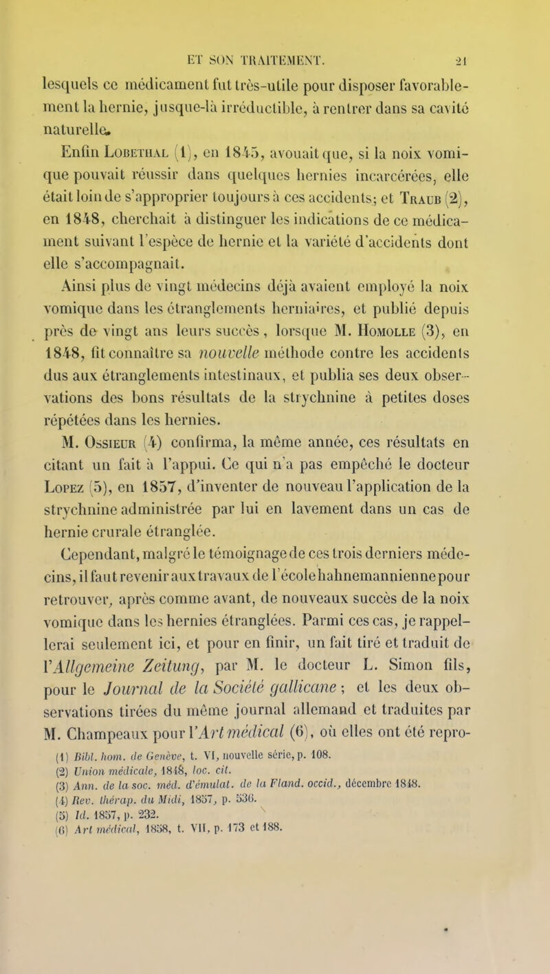 lesquels ce médicament fut trcs-ulile pour disposer favorable- ment la hernie, jusque-là irréductible, à rentrer dans sa cavité naturelle. Enfin Lobetiial (l), en 1845, avouait que, si la noix vomi- que pouvait réussir dans quelques hernies incarcérées, elle était loin de s’approprier toujours à ces accidents; et Traub (2), en 1848, cherchait à distinguer les indications de ce médica- ment suivant l'espèce de hernie et la variété d’accidents dont elle s’accompagnait. Ainsi plus de vingt médecins déjà avaient employé la noix vomique dans les étranglements herniaires, et publié depuis près de- vingt ans leurs succès, lorsque M. Homolle (3), en 1848, fit connaître sa nouvelle méthode contre les accidents dus aux étranglements intestinaux, et publia ses deux obser- vations des bons résultats de la strychnine à petites doses répétées dans les hernies. M. Ossieur (4) confirma, la même année, ces résultats en citant un fait à l’appui. Ce qui n'a pas empêché le docteur Lopez (5), en 1857, d’inventer de nouveau l’application de la strychnine administrée par lui en lavement dans un cas de hernie crurale étranglée. Cependant, malgré le témoignage de ces trois derniers méde- cins, ilfautrevenirauxtravaux de l’écolehahnemanniennepour retrouver, après comme avant, de nouveaux succès de la noix vomique dans les hernies étranglées. Parmi ces cas, je rappel- lerai seulement ici, et pour en finir, un fait tiré et traduit de YAllgemeine Zeitung, par M. le docteur L. Simon fils, pour le Journal de la Société gallicane ; et les deux ob- servations tirées du même journal allemand et traduites par M. Champeaux pour Y Art médical (6), où elles ont été repro- (1) Bibl. hom. de Genève, t. VI, nouvelle série, p. 108. (2) Union médicale, 18iS, loc. cil. (3) Ann. de la soc. méd. d'émulat. de la Fland. occid., décembre 1818. (1) Rev. tliérap. du Midi, 1837, p. 330. (3) Id. 1837, p. 232. (0) Art médical, 1838, t. VII, p. 173 et 188.