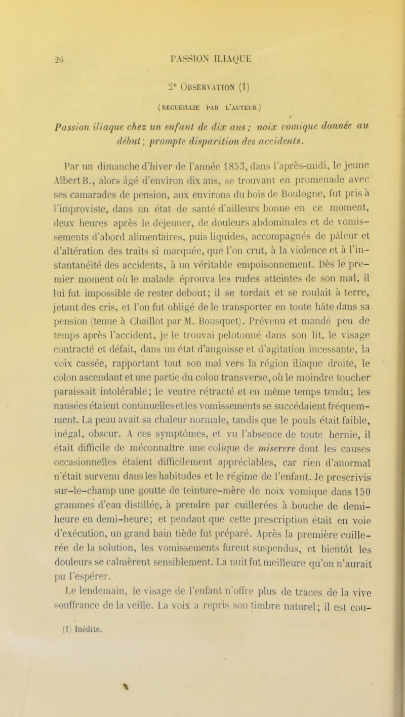 2e Observation (1) ( RECUEILLIE PAR L’AUTEUR ) Passion iliaque chez un enfant de dix ans ; noix vomique donnée au début ; prompte disparition des accidents. Par un dimanche d’hiver de l’année 1853, dans l’après-midi, le jeune Albert B., alors âgé d’environ dix ans, se trouvant en promenade avec ses camarades de pension, aux environs du bois de Boulogne, fut prisa l’improviste, dans un état de santé d’ailleurs bonne en ce moment, deux heures après le déjeuner, de douleurs abdominales et de vomis- sements d’abord alimentaires, puis liquides, accompagnés de pâleur et d’altération des traits si marquée, que l’on crut, à la violence et à l'in- stantanéité des accidents, à un véritable empoisonnement. Dès le pre- mier moment où le malade éprouva les rudes atteintes de son mal, il lui fut impossible de rester debout; il se tordait et se roulait à terre, jetant des cris, et l’on fut obligé de le transporter en toute hâte dans sa pension (tenue à Chaillot par M. Bousquet). Prévenu et mandé peu de temps après l’accident, je le trouvai pelotonné dans son lit, le visage contracté et défait, dans un état d’angoisse et d’agitation incessante, la voix cassée, rapportant tout son mal vers la région iliaque droite, le colon ascendant et une partie du colon transverse, où le moindre toucher paraissait intolérable; le ventre rétracté et en même temps tendu; les nausées étaient continuelles et les vomissements se succédaient fréquem- ment. La peau avait sa chaleur normale, tandis que le pouls était faible, inégal, obscur. A ces symptômes, et vu l’absence de toute hernie, il était difficile de méconnaître une colique de miserere dont les causes occasionnelles étaient difficilement appréciables, car rien d’anormal n’était survenu dans les habitudes et le régime de l’enfant, .le prescrivis sur-le-champ une goutte de teinture-mère de noix vomique dans 150 grammes d’eau distillée, à prendre par cuillerées à bouche de demi- heure en demi-heure; et pendant que cette prescription était en voie d’exécution, un grand bain tiède fut préparé. Après la première cuille- rée de la solution, les vomissements furent suspendus, et bientôt les douleurs se calmèrent sensiblement. La nuit fut meilleure qu’on n’aurait pu l'espérer. Le lendemain, le visage de l’enfant n’offre plus de traces de la vive souffrance de la veille. La voix a repris sou timbre naturel; il est cou- (1) Inédite.