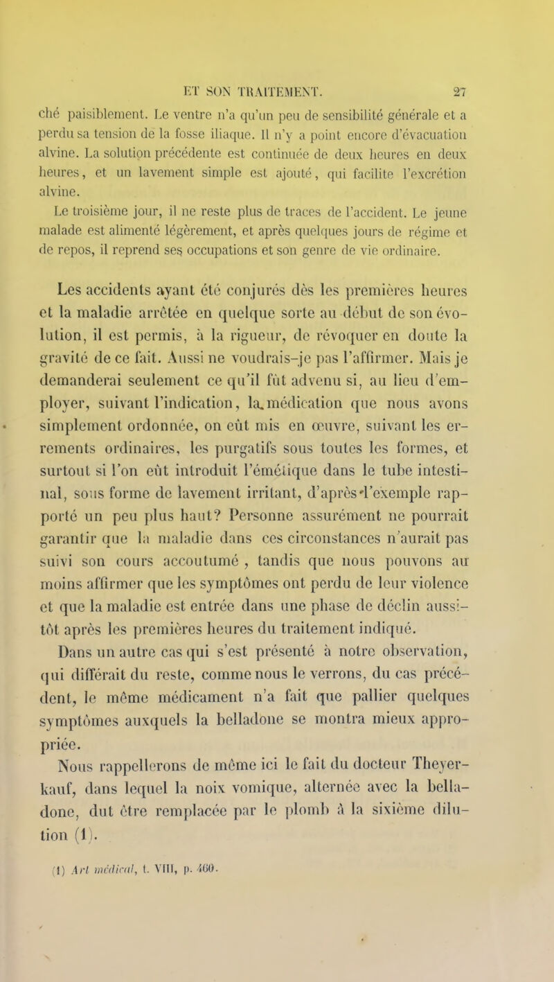 ché paisiblement. Le ventre n’a qu’un peu de sensibilité générale et a perdu sa tension de la fosse iliaque. Il n’y a point encore d’évacuation alvine. La solution précédente est continuée de deux heures en deux heures, et un lavement simple est ajouté, qui facilite l’excrétion alvine. Le troisième jour, il ne reste plus de traces de l’accident. Le jeune malade est alimenté légèrement, et après quelques jours de régime et de repos, il reprend ses occupations et son genre de vie ordinaire. Les accidents ayant été conjurés dès les premières heures et la maladie arrêtée en quelque sorte ail début de son évo- lution, il est permis, à la rigueur, de révoquer en doute la gravité de ce fait. Aussi ne voudrais-je pas l’affirmer. Mais je demanderai seulement ce qu’il fût advenu si, au lieu d’em- ployer, suivant l’indication, la.médication que nous avons simplement ordonnée, on eût mis en œuvre, suivant les er- rements ordinaires, les purgatifs sous toutes les formes, et surtout si l’on eût introduit l’émétique dans le tube intesti- nal, sous forme de lavement irritant, d’après d’exemple rap- porté un peu plus haut? Personne assurément ne pourrait garantir que la maladie dans ces circonstances n’aurait pas suivi son cours accoutumé , tandis que nous pouvons au moins affirmer que les symptômes ont perdu de leur violence et que la maladie est entrée dans une phase de déclin aussi- tôt après les premières heures du traitement indiqué. Dans un autre cas qui s’est présenté à notre observation, qui différait du reste, comme nous le verrons, du cas précé- dent, le même médicament n’a fait que pallier quelques symptômes auxquels la belladone se montra mieux appro- priée. Nous rappellerons de même ici le fait du docteur Theyer- kauf, dans lequel la noix vomique, alternée avec la bella- done, dut être remplacée par le plomb à la sixième dilu- tion (1). (J) AH medical, t. VIH, p. 7G0.