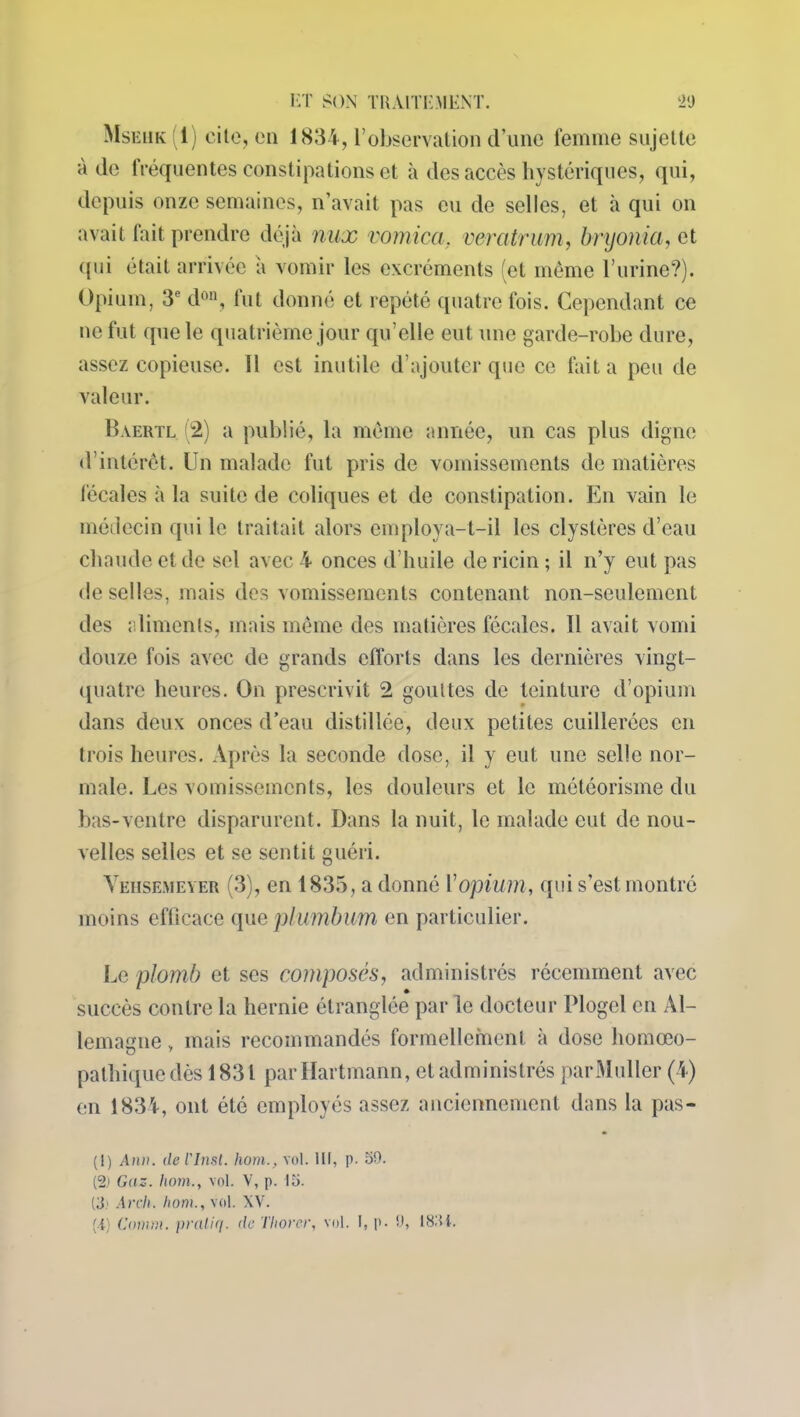 Mskhk (1) cite, en 1834, l’observation d’une femme sujette à de fréquentes constipations et à des accès hystériques, qui, depuis onze semaines, n’avait pas eu de selles, et à qui on avait fait prendre déjà nux rom ica. veratrum, bryonia, et qui était arrivée à vomir les excréments (et même burine?). Opium, 3*1 2 don, fut donné et répété quatre fois. Cependant ce ne fut que le quatrième jour qu’elle eut une garde-robe dure, assez copieuse. Il est inutile d’ajouter que ce fait a peu de valeur. Baertl 2) a publié, la même année, un cas plus digne d’intérêt. Un malade fut pris de vomissements de matières fécales à la suite de coliques et de constipation. En vain le médecin qui le traitait alors employa-t-il les clyslèrcs d’eau chaude et de sel avec 4 onces d’huile de ricin ; il n’y eut pas de selles, mais des vomissements contenant non-seulement des aliments, mais même des matières fécales. Il avait vomi douze fois avec de grands efforts dans les dernières vingt- quatre heures. On prescrivit 2 gouttes de teinture d’opium dans deux onces d’eau distillée, deux petites cuillerées en trois heures. Après la seconde dose, il y eut une selle nor- male. Les vomissements, les douleurs et le météorisme du bas-ventre disparurent. Dans la nuit, le malade eut de nou- velles selles et se sentit guéri. YehseiMever (3), en 1835, a donné Y opium, qui s’est montré moins efficace queplumbum en particulier. Le plomb et ses composés, administrés récemment avec succès contre la hernie étranglée par le docteur Plogel en Al- lemagne , mais recommandés formellement à dose liomœo- pathique dès 1831 par Hartmann, et administrés par Muller (4) en 1834, ont été employés assez anciennement dans la pas- (1) Ami. del'Inst. hom., vol. Ili, p. 59. (2) Gaz. hom., vol. V, p. 15. (3; Arch. hom., vol. XV.