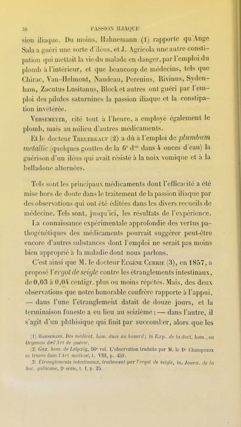 sien iliaque. Du moins, llalmemann (1) rapporte qu Ange Sala a guéri une sorte d’iléus, et J. Agricola une autre consti- pation qui mettait la vie du malade en danger, par l'emploi du plomb à l’intérieur, et que beaucoup de médecins, tels (pie Chirac, Van-Helmont, Naudeau, Perenius, Rivinus, Syden- ham, Zacutus Lusitanus, Block et autres ont guéri par l’em- ploi des pilules saturnines la passion iliaque et la constipa- tion invétérée. Vehsemeyer, cité tout à l’heure, a employé également le plomb, mais au milieu d’autres médicaments. Et le docteur Theuerkauf (2) a dû à l’emploi de plumbiun metallic (quelques gouttes de la 0e d°“ dans 4 onces d’eau) la guérison d’un iléus qui avait résisté à la noix vomique et a la belladone alternées. Tels sont les principaux médicaments dont l’efficacité a été mise hors de doute dans le traitement de la passion iliaque par des observations qui ont été éditées dans les divers recueils de médecine. Tels sont, jusqu’ici, les résultats de l’expérience. La connaissance expérimentale approfondie des vertus pa- thogénéliques des médicaments pourrait suggérer peut-être encore d’autres substances dont l’emploi ne serait pas moins bien approprié à la maladie dont nous parlons. C’est ainsi que M. le docteur Eugène Currie (3), en 1857, a proposé Yergot de seigle contre les étranglements intestinaux, de 0,03 à 0,04 cenligr. plus ou moins répétés. Mais, des deux observations que notre honorable confrère rapporte à l'appui, — dans l’une l’étranglement datait de douze jours, et la terminaison funeste a eu lieu au seizième ; — dans l’autre, il s’agit d’un phthisique qui finit par succomber, alors que les (1) Hahnemann. Des médical, hom. ducs an hasard; in Exp. de la docl. hom.,ou Orçjanon dfrl'Arl de guérir. (2) Gaz. hom. de Leipzig, 56' vol. L’observation traduite par M. le l)r Champeaux se trouve clans l'Art médical, t. VIII, p. 350. 3) Étranglements intestinaux, traitement par l'ergot de seigle, in. Journ. de la Soc. gallicane, 2' série, t. I, p. 25.
