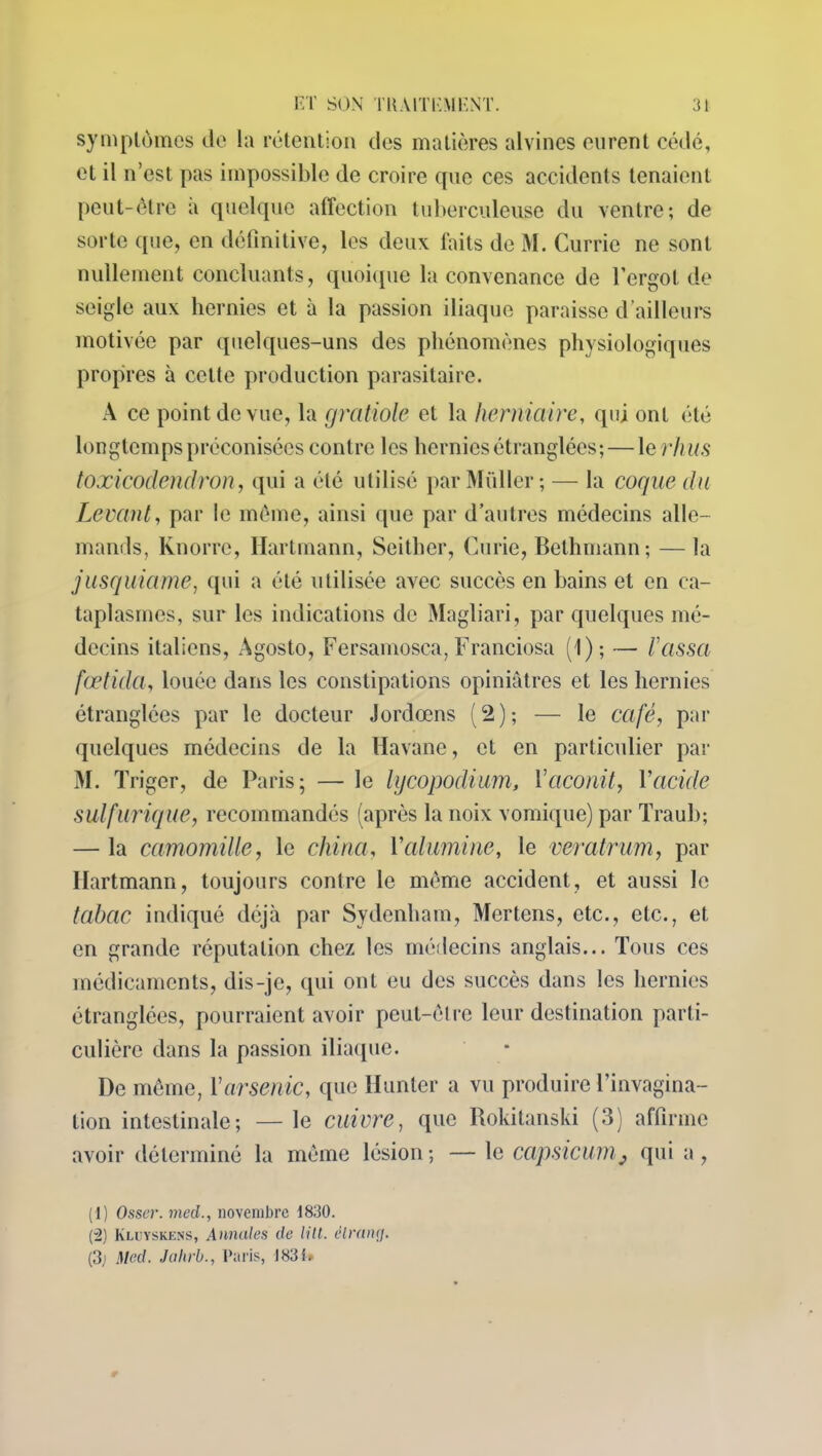 symptômes de la rétention des matières alvines eurent cédé, et il n’est pas impossible de croire que ces accidents tenaient peut-être a quelque affection tuberculeuse du ventre; de sorte que, en définitive, les deux faits de M. Currie ne sont nullement concluants, quoique la convenance de l’ergot de seigle aux hernies et à la passion iliaque paraisse d’ailleurs motivée par quelques-uns des phénomènes physiologiques propres à cette production parasitaire. A ce point de vue, la gratiole et la herniaire, qui ont été longtemps préconisées contre les hernies étranglées; — 1 erkus toxicodendron, qui a été utilisé par Millier; — la coque du Levant, par le même, ainsi que par d’autres médecins alle- mands, Knorre, Hartmann, Seither, Curie, Bethmann; — la jusquiame, qui a été utilisée avec succès en bains et en ca- taplasmes, sur les indications de Magliari, par quelques mé- decins italiens, Agosto, Fersamosca, Franchisa (1); — l’cissa fœtida, louée dans les constipations opiniâtres et les hernies étranglées par le docteur Jordœns (2); — le café, par quelques médecins de la Havane, et en particulier par M. T riger, de Paris; — le lijcopodium, Vaconit, Vacide sulfurique, recommandés (après la noix vomique) par Traub; — la camomille, le china, Valumine, le veratrum, par Hartmann, toujours contre le même accident, et aussi le tabac indiqué déjà par Sydenham, Mertens, etc., etc., et en grande réputation chez les médecins anglais... Tous ces médicaments, dis-je, qui ont eu des succès dans les hernies étranglées, pourraient avoir peut-être leur destination parti- culière dans la passion iliaque. De même, Y arsenic, que Hunier a vu produire l’invagina- tion intestinale; —le cuivre, que Rokitanski (3) affirme avoir déterminé la même lésion; — le capsicumj qui a, (1 ) Osser. med., novembre 1830. (2) Kluyskens, Annales de litt. élranrj. (3j Med. Jahrb., Paris, 1831»