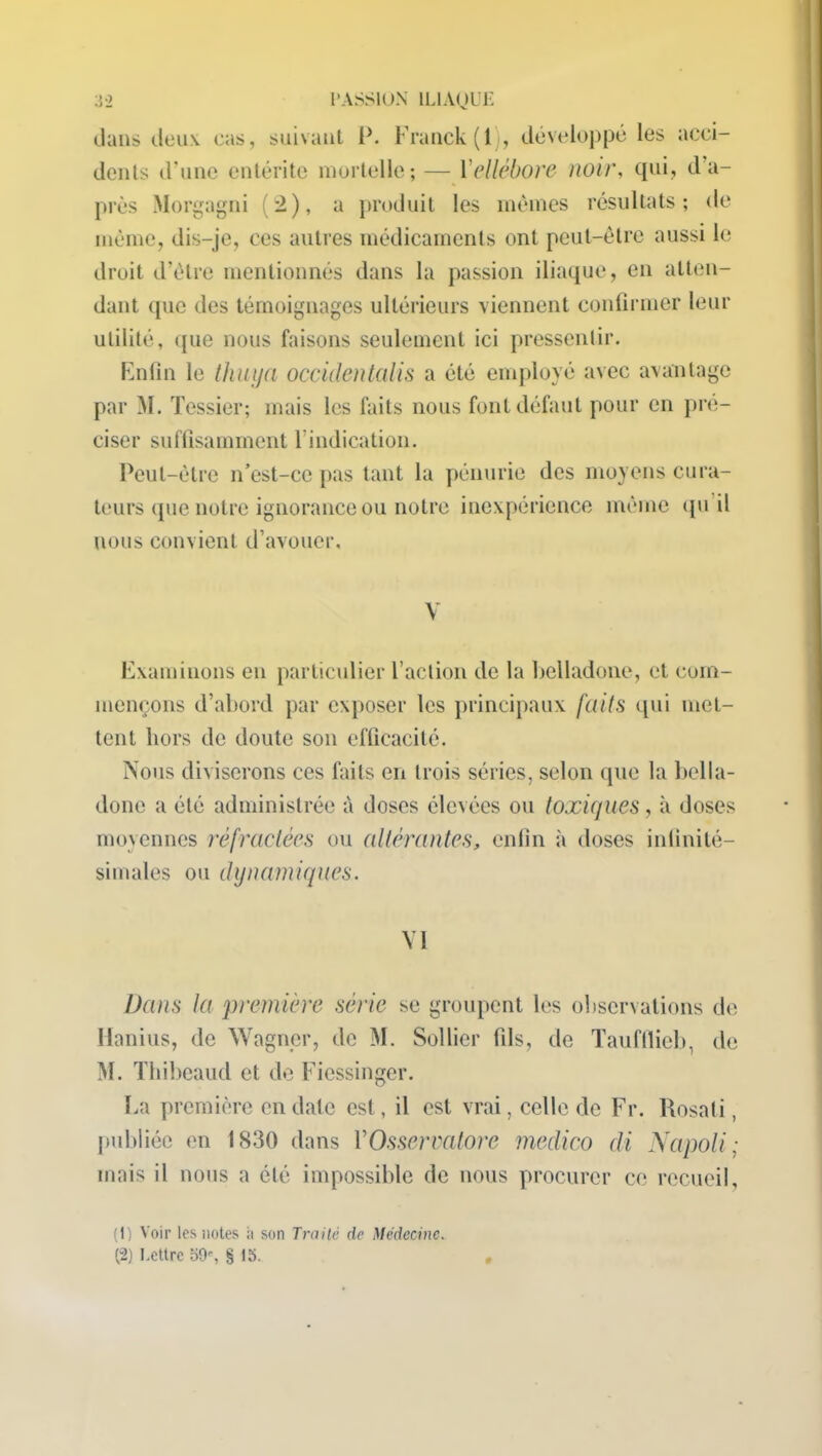 dans deux cas, suivant P. Franck (lj, développé les acci- dents d’une entérite mortelle; — Y ellébore noir, qui, d’a- près Morgagni (2), a produit les memes résultats; de meme, dis-je, ces autres médicaments ont peut-être aussi le droit d’être mentionnés dans la passion iliaque, en atten- dant que des témoignages ultérieurs viennent confirmer leur utilité, ({ue nous faisons seulement ici pressentir. Enfin le thuya occidentalis a été employé avec avantage par M. Tessier; mais les faits nous font défaut pour en pré- ciser suffisamment l’indication. Peut-être n’est-ce pas tant la pénurie des moyens cura- teurs que notre ignorance ou notre inexpérience même qu'il nous convient d’avouer. V Examinons en particulier l’action de la belladone, et com- mençons d’abord par exposer les principaux faits qui met- tent hors de doute son efficacité. Nous diviserons ces faits en trois séries, selon que la bella- done a été administrée à doses élevées ou toxiques, à doses moyennes réfractées ou altérantes, enfin à doses infinité- simales ou dynamiques. VI Dans la première série se groupent les observations de Hanius, de Wagner, de M. Solfier fils, de Tauftlieb, de M. Thibeaud et de Fiessinger. La première en date est, il est vrai, celle de Fr. Rosati, publiée en IS30 dans YOsservatore medico di Napoli; mais il nous a été impossible de nous procurer ce recueil, (1) Voir les notes à son Traité de Médecine. (2) Lettre 59% § 15. .