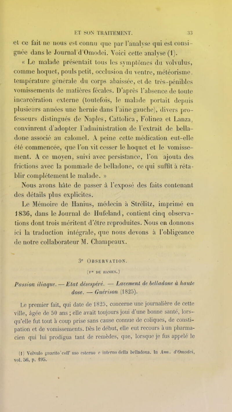 cl ce fait 11e nous est connu ([ne par l’analyse qui est consi- gnée dans le Journal d’Omoclei. Voici cette analyse (1). « Le malade présentait tous les symptômes du volvulus, comme hoquet, pouls petit, occlusion du ventre, météorisme, température générale du corps abaissée, et de très-pénibles vomissements de matières fécales. D après l’absence de toute incarcération externe (toutefois, le malade portait depuis plusieurs années une hernie dans l’aine gauche), divers pro- fesseurs distingués de Naples, Cattolica, Folinea et Lanza, convinrent d’adopter l’administration de l’extrait de bella- done associé au calomel. A peine cette médication eut-elle été commencée, que l’on vit cesser le hoquet et le vomisse- ment. A ce moyen, suivi avec persistance, l’on ajouta des frictions avec la pommade de belladone, ce qui suffit à réta- blir complètement le malade. » Nous avons hâte de passer à l’exposé des faits contenant des détails plus explicites. Le Mémoire de Hanius, médecin à Strélitz, imprimé en J 836, dans le Journal de Hufeland, contient cinq observa- tions dont trois méritent d’etre reproduites. Nous en donnons ici la traduction intégrale, que nous devons ii l’obligeance de notre collaborateur M. Champeaux. 3e Observation. (l DE HANIUS.) Passion iliaque. — Etat désespéré. — Lavement de belladone à haute dose. — Guérison (1825). Le premier fait, qui date de 1825, concerne une journalière de cette ville, âgée de 50 ans ; elle avait toujours joui d’une bonne santé, lors- qu’elle fut tout à coup prise sans cause connue de coliques, de consti- pation et de vomissements. Dès le début, elle eut recours à un pharma- cien qui lui prodigua tant de remèdes, que, lorsque je fus appelé le (1) Volvulo gnanto’coll’ nso esterno e interno dclla belladona. In Am. d'Omodci, vol. 56, p. 195.