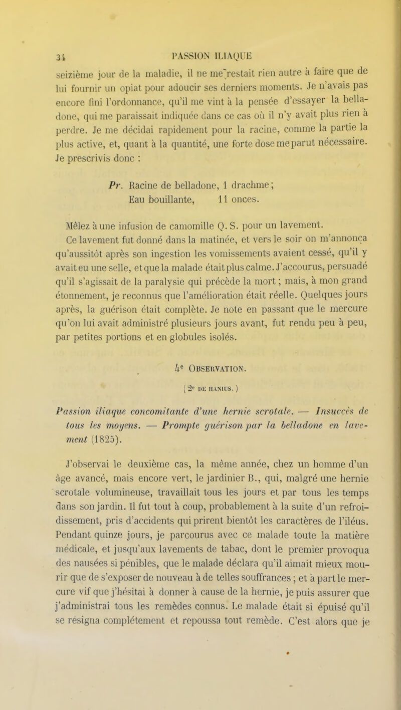 seizième jour de la maladie, il ne me'restait rien autre à faire que de lui fournir un opiat pour adoucir ses derniers moments. Je n’avais pas encore fini l’ordonnance, qu’il me vint à la pensée d’essayer la bella- done, qui me paraissait indiquée dans ce cas où il n’y avait plus rien a perdre. Je me décidai rapidement pour la racine, comme la partie la plus active, et, quant à la quantité, une forte dose me parut nécessaire. Je prescrivis donc : Pr. Racine de belladone, 1 drachme ; Eau bouillante, 11 onces. Mêlez aune infusion de camomille Q. S. pour un lavement. Ce lavement fut donné dans la matinée, et vers le soir on m’annonça qu’aussitôt après son ingestion les vomissements avaient cessé, qu’il y avait eu une selle, et que la malade était plus calme. J’accourus, persuadé qu’il s’agissait de la paralysie qui précède la mort ; mais, à mon grand étonnement, je reconnus que l’amélioration était réelle. Quelques jours après, la guérison était complète. Je note en passant que le mercure qu’on lui avait administré plusieurs jours avant, fut rendu peu à peu, par petites portions et en globules isolés. l\c Observation. ( 2e Dli II AM US. ) Passion iliaque concomitante d’une hernie scrotalc. — Insuccès de tous les moyens. — Prompte guérison par la belladone en lave- ment (1825). J’observai le deuxième cas, la même année, chez un homme d’un âge avancé, mais encore vert, le jardinier B., qui, malgré une hernie scrotale volumineuse, travaillait tous les jours et par tous les temps dans son jardin. 11 fut tout à coup, probablement à la suite d’un refroi- dissement, pris d’accidents qui prirent bientôt les caractères de l’iléus. Pendant quinze jours, je parcourus avec ce malade toute la matière médicale, et jusqu’aux lavements de tabac, dont le premier provoqua des nausées si pénibles, que le malade déclara qu’il aimait mieux mou- rir que de s’exposer de nouveau à de telles souffrances ; et a part le mer- cure vif que j’hésitai à donner à cause de la hernie, je puis assurer que j’administrai tous les remèdes connus. Le malade était si épuisé qu’il se résigna complètement et repoussa tout remède. C’est alors que je