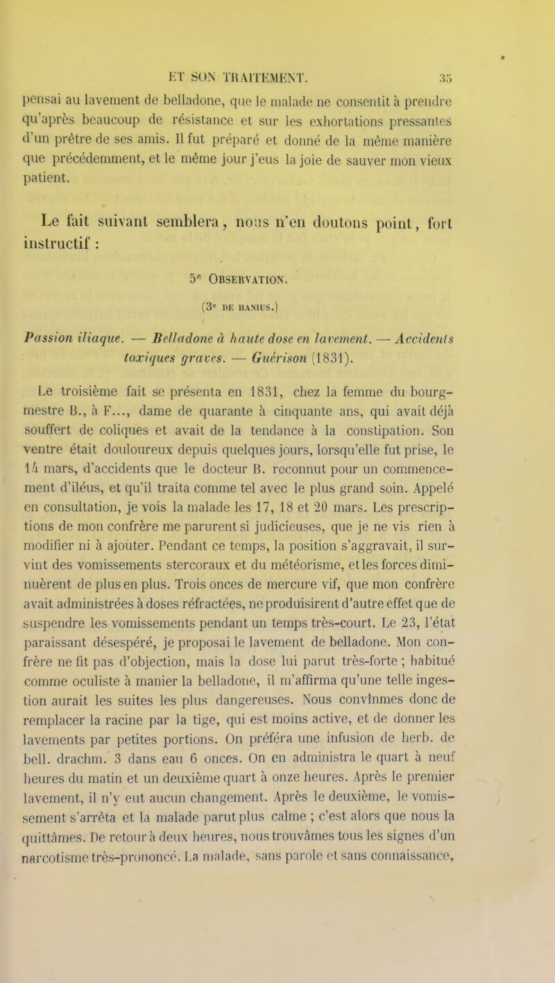 pensai au lavement de belladone, que le malade ne consentit h prendre qu’après beaucoup de résistance et sur les exhortations pressantes d’un prêtre de ses amis. 11 fut préparé et donné de la même manière que précédemment, et le même jour j’eus la joie de sauver mon vieux patient. Le fait suivant semblera, nous n’en doutons point, fort instructif : 5* Observation. (3e 1)E HAN1US.) Passion iliaque. — Belladone à haute dose en lavement. — Accidents toxiques graves. — Guérison (1831). Le troisième fait se présenta en 1831, chez la femme du bourg- mestre B., à F..., dame de quarante à cinquante ans, qui avait déjà souffert de coliques et avait de la tendance à la constipation. Son ventre était douloureux depuis quelques jours, lorsqu’elle fut prise, le \k mars, d’accidents que le docteur B. reconnut pour un commence- ment d’iléus, et qu’il traita comme tel avec le plus grand soin. Appelé en consultation, je vois la malade les 17, 18 et 20 mars. Les prescrip- tions de mon confrère me parurent si judicieuses, que je ne vis rien à modifier ni à ajouter. Pendant ce temps, la position s’aggravait, il sur- vint des vomissements stercoraux et du météorisme, et les forces dimi- nuèrent de plus en plus. Trois onces de mercure vif, que mon confrère avait administrées à doses réfractées, ne produisirent d’autre effet q ue de suspendre les vomissements pendant un temps très-court. Le 23, l’état paraissant désespéré, je proposai le lavement de belladone. Mon con- frère ne fit pas d’objection, mais la dose lui parut très-forte ; habitué comme oculiste à manier la belladone, il m’affirma qu’une telle inges- tion aurait les suites les plus dangereuses. Nous convînmes donc de remplacer la racine par la tige, qui est moins active, et de donner les lavements par petites portions. On préféra une infusion de herb. de bell. drachm. 3 dans eau 6 onces. On en administra le quart à neuf heures du matin et un deuxième quart à onze heures. Après le premier lavement, il n’y eut aucun changement. Après le deuxième, le vomis- sement s’arrêta et la malade parut plus calme ; c’est alors que nous la quittâmes. De retour à deux heures, nous trouvâmes tous les signes d’un narcotisme très-prononcé. La malade, sans parole et sans connaissance.