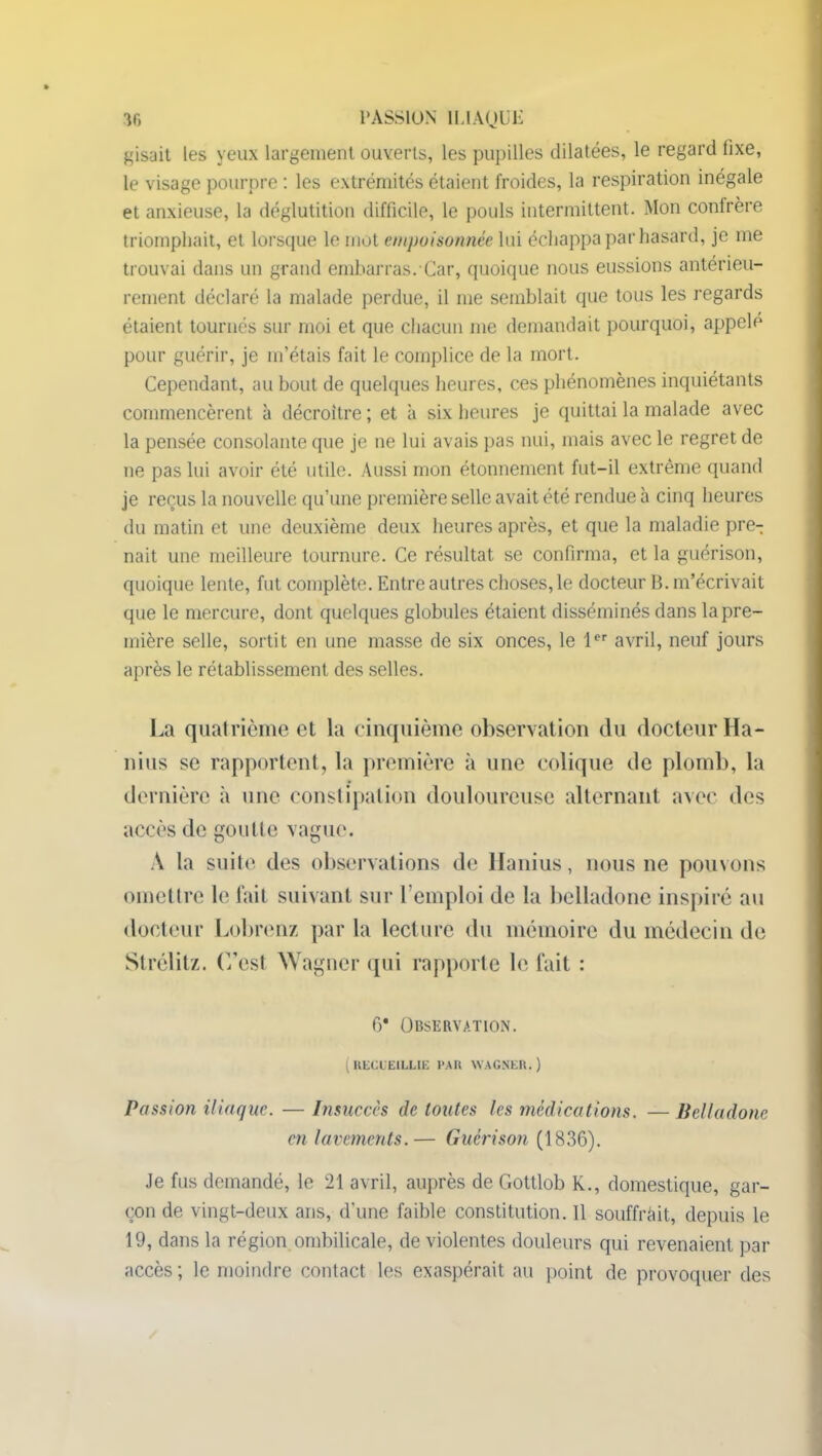 gisait les yeux largement ouverts, les pupilles dilatées, le regard fixe, le visage pourpre : les extrémités étaient froides, la respiration inégale et anxieuse, la déglutition difficile, le pouls intermittent. Mon confrère triomphait, et lorsque le mot empoisonnée lui échappa par hasard, je me trouvai dans un grand embarras. Car, quoique nous eussions antérieu- rement déclaré la malade perdue, il me semblait que tous les regards étaient tournés sur moi et que chacun nie demandait pourquoi, appelé pour guérir, je m’étais fait le complice de la mort. Cependant, au bout de quelques heures, ces phénomènes inquiétants commencèrent à décroître ; et a six heures je quittai la malade avec la pensée consolante que je 11e lui avais pas nui, mais avec le regret de ne pas lui avoir été utile. Aussi mon étonnement fut-il extrême quand je reçus la nouvelle qu’une première selle avait été rendue à cinq heures du matin et une deuxième deux heures après, et que la maladie pre- nait une meilleure tournure. Ce résultat se confirma, et la guérison, quoique lente, fut complète. Entre autres choses, le docteur B. m’écrivait que le mercure, dont quelques globules étaient disséminés dans la pre- mière selle, sortit en une masse de six onces, le 1er avril, neuf jours après le rétablissement des selles. La quatrième et la cinquième observation du docteur Ha- nius se rapportent, la première à une colique de plomb, la dernière à une constipation douloureuse alternant avec des accès de goutte vague. A la suite des observations de Hanius, nous 11e pouvons omettre le fait suivant sur l’emploi de la belladone inspiré au docteur Lobrenz par la lecture du mémoire du médecin de Strélitz. C’est AV agiter qui rapporte le fait : G* Observation. (RECUEILLIE PAR WAGNER.) Passion iliaque. — Insuccès de toutes les médications. — Belladone en lavements.— Guérison (1836). Je fus demandé, le 21 avril, auprès de Gottlob K., domestique, gar- çon de vingt-deux ans, d’une faible constitution. 11 souffrait, depuis le 19, dans la région ombilicale, de violentes douleurs qui revenaient par accès; le moindre contact les exaspérait au point de provoquer des