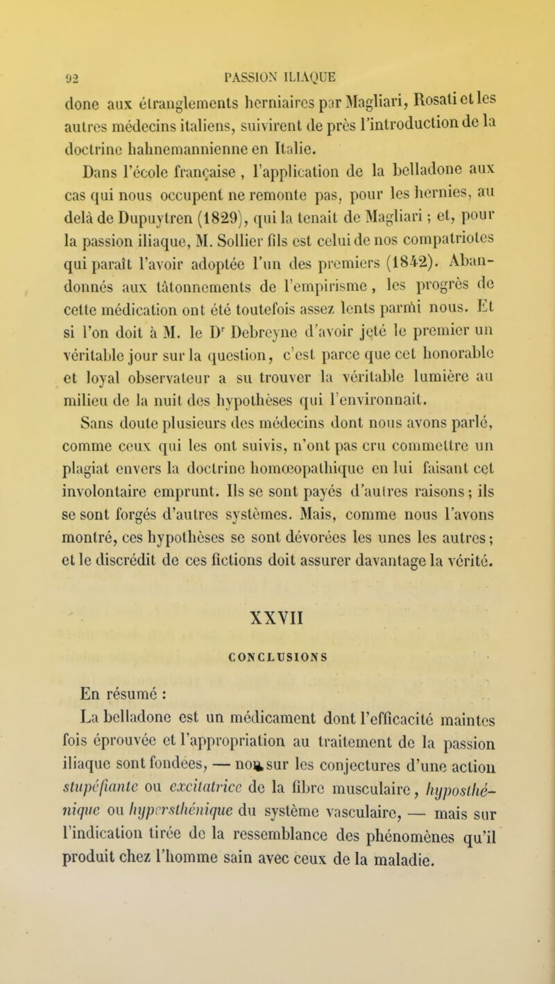 donc aux étranglements herniaires par Magliari, Rosatietles autres médecins italiens, suivirent de près l’introduction de la doctrine liahnemannienne en Italie. Dans l’école française , l’application de la belladone aux cas qui nous occupent ne remonte pas. pour les hernies, au delà de Dupuytren (1829), qui la tenait de Magliari ; et, pour la passion iliaque, M. Sollier fils est celui de nos compatriotes qui paraît l’avoir adoptée l’un des premiers (1842). Aban- donnés aux tâtonnements de l’empirisme, les progrès de cette médication ont été toutefois assez lents pariûi nous, ht si l’on doit à M. le Dr Debreyne d’avoir jeté le premier un véritable jour sur la question, c’est parce que cet honorable et loyal observateur a su trouver la véritable lumière au milieu de la nuit des hypothèses qui l’environnait. Sans doute plusieurs des médecins dont nous avons parlé, comme ceux qui les ont suivis, n’ont pas cru commettre un plagiat envers la doctrine homœopathiquc en lui faisant cet involontaire emprunt. lisse sont payés d’aulres raisons; ils se sont forgés d’autres systèmes. Mais, comme nous l’avons montré, ces hypothèses se sont dévorées les unes les autres ; et le discrédit de ces fictions doit assurer davantage la vérité. XXYII CONCLUSIONS En résumé : La belladone est un médicament dont l’efficacité maintes fois éprouvée et l’appropriation au traitement de la passion iliaque sont fondées, — noiisur les conjectures d’une action stupéfiante ou excitatrice de la fibre musculaire, hyposlhé- nique ou hyper sthénique du système vasculaire, — mais sur l’indication tirée de la ressemblance des phénomènes qu’il produit chez l’homme sain avec ceux de la maladie.