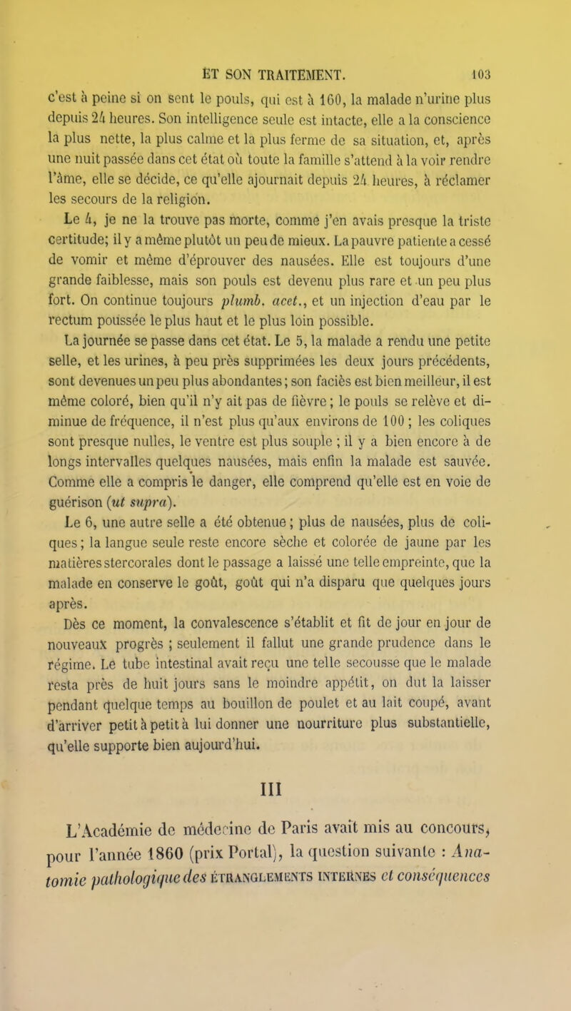 c’est à peine si on sent le pouls, qui est à 1G0, la malade n’urine plus depuis 24 heures. Son intelligence seule est intacte, elle a la conscience la plus nette, la plus calme et la plus ferme de sa situation, et, après une nuit passée dans cet état où toute la famille s’attend à la voir rendre l’àme, elle se décide, ce qu’elle ajournait depuis 24 heures, à réclamer les secours de la religion. Le 4, je ne la trouve pas morte, comme j’en avais presque la triste certitude; il y a même plutôt un peu de mieux. La pauvre patiente a cessé de vomir et même d’éprouver des nausées. Elle est toujours d’une grande faiblesse, mais son pouls est devenu plus rare et un peu plus fort. On continue toujours plumb. acct., et un injection d’eau par le rectum poussée le plus haut et le plus loin possible. La journée se passe dans cet état. Le 5, la malade a rendu une petite selle, et les urines, à peu près supprimées les deux jours précédents, sont devenues un peu plus abondantes ; son faciès est bien meilleur, il est même coloré, bien qu’il n’y ait pas de fièvre ; le pouls se relève et di- minue de fréquence, il n’est plus qu’aux environs de 100 ; les coliques sont presque milles, le ventre est plus souple ; il y a bien encore à de longs intervalles quelques nausées, mais enfin la malade est sauvée. Comme elle a compris le danger, elle comprend qu’elle est en voie de guérison (ut supra). Le 6, une autre selle a été obtenue ; plus de nausées, plus de coli- ques ; la langue seule reste encore sèche et colorée de jaune par les matières stercorales dont le passage a laissé une telle empreinte, que la malade en conserve le goût, goût qui n’a disparu que quelques jours après. Dès ce moment, la convalescence s’établit et fit de jour en jour de nouveaux progrès ; seulement il fallut une grande prudence dans le régime. Le tube intestinal avait reçu une telle secousse que le malade resta près de huit jours sans le moindre appétit, on dut la laisser pendant quelque temps au bouillon de poulet et au lait coupé, avant d’arriver petit à petit à lui donner une nourriture plus substantielle, qu’elle supporte bien aujourd’hui. III L’Académie de médecine de Paris avait mis au concours, pour l’année 1860 (prix Portai), la question suivante : Ana- tomie pathologique de# étranglements internes cl conséquences