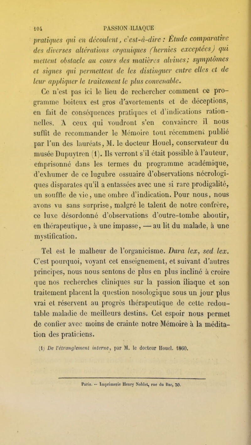 pratiques qui en découlent, c'est-à-dire : Étude comparative des diverses altérations organiques (hernies exceptées) qui mettent obstacle au cours des matières alvines; symptômes et signes qui permettent de les distinguer entre elles et de leur appliquer le traitement le plus convenable. Ce n'est pas ici le lieu de rechercher comment ce pro- gramme boiteux est gros d’avortements et de déceptions, en fait de conséquences pratiques et d’indications ration- nelles. À ceux qui voudront s’en convaincre il nous suffit de recommander le Mémoire tout récemment publié par l’un des lauréats, M. le docteur Houel, conservateur du musée Dupuytren (1). Ils verront s’il était possible à l’auteur, emprisonné dans les termes du programme académique, d’exhumer de ce lugubre ossuaire d’observations nécrologi- ques disparates qu’il a entassées avec une si rare prodigalité, un souffle de vie, une ombre d’indication. Pour nous, nous avons vu sans surprise, malgré le talent de notre confrère, ce luxe désordonné d'observations d’outre-tombe aboutir, en thérapeutique, à une impasse, —au lit du malade, à une mystification. Tel est le malheur de l’organicisme. Dura lex, sed lex. C’est pourquoi, voyant cet enseignement, et suivant d’autres principes, nous nous sentons de plus en plus incliné à croire que nos recherches cliniques sur la passion iliaque et son traitement placent la question nosologique sous un jour plus vrai et réservent au progrès thérapeutique de cette redou- table maladie de meilleurs destins. Cet espoir nous permet de confier avec moins de crainte notre Mémoire à la médita- tion des praticiens. (lj De l’étranglement interne, par M. le docteur Houel. 1860. Paris. — Imprimerie Henry Koblet, rue du Bac, 50.