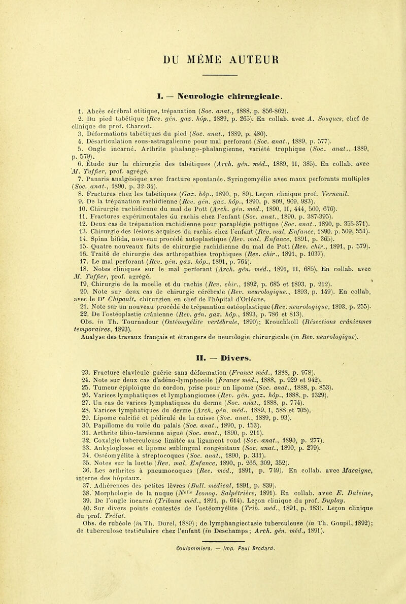 DU MÊME AUTEUR I. — Kcnrologîe cliîrnrgïcale. 1. Abcès cérébral otitique, trépanation {Soc. anat., 1888, p. 856-862). 2. Du pied tabétiqiie (Ren. gén. gaz. hop., 1889, p. 265). En collab. avec A. .Souques, chef de clinique du prof. Charcot. 3. Déformations tabétiques du pied (Soc. anat., 1889, p. 480). 4. Désarticulation 50us-astragalienne pour mal perforant (Soc. anat., 1889, p. 577). 5. Ongle incarne. Arthrite plialango-phalangienne, variété trophique {.Soc. anat., 1889, p. 579). 6. Etude sur la chirurgie des tabétiques {Arch. gén. méd., 1889, II, 385). En collab. avec 'il/. Tuffier, prof, agrégé. 7. Panaris analgésique avec fracture spontanée. Syringomyélie avec maux perforants multiples (Soc. anat., 1890, p. 32-34). S. Fractures chez les tabétiques (Ga^. liôp., 1890, p. 89). Leçon clinique prof. Verneuil. 9. De la trépanation rachidienne {Rev. gén. gaz. hôp., 1890, p. 809, 969, 983). 10. Chirurgie racliidienne du mal de Pott (Avch. gén. méd., 1890, II, 444, 560, 676). 11. Fractures expérimentales du rachis chez l'enfant {Soc. anat., 1890, p. 387-395). 12. Deux cas de trépanation racliidienne pour paraplégie pottique {Soc. anat., 1890, p. 355-371). 13. Chirurgie des lésions acquises du rachis chez l'enfant {Rev. mal. Enfance, 1890. p. 509, 551). 14. Spina bifida, nouveau procédé autoplastique {Rev. mal. Enfance, 1S91, p. 365). 15. Quatre nouveaux faits de chirurgie rachidienne du mal de Pott {Rev. chir., 1S9I, p. 579). 16. Traité de chirurgie des arlhropathies trophiques {Rev. chir., 1891, p. 1037). 17. Le mal perforant {Rev. gén. gaz. hôp., 1891, p. 76i). 18. Notes cliniques sur le mal perforant {./^.rcli. gén. méd., 1891, II, 685). En collab. avec J\I. Tuffier, prof, agrégé. 19. Chirurgie de la moelle et du rachis (Rev. chir., 1892, p. 685 et 1893, p. 212). ' 20. Note sur deu.x cas de chirurgie cérébrale {Rev. neurologique., 1893, p. 149). En collab. avec le D' Chipault, chirurgien en clief de l'h6pital d'Orléans. 21. Note sur un nouveau procédé de trépanation ostéoplastique (/îeu. neurologique, 1893, p. 255). 22. De l'ostéoplastie crânienne {Rev. gén. gaz. hôp., 1893, p. 786 et 813). Obs. in Th. Tournadour {Ostéomyélite vertébrale, 1890); Krouchkoll (Résections crâniennes temporaires, 1893). Analyse des travaux français et étrangers de neurologie chirurgicale (in Rev. neurologique). II. — Divers. 23. Fracture clavicule guérie sans déformation (France méd., 18S8, p. 978). 24. Note sur denx cas d'adéno-lymphocèle (France méd., 1888, p. 929 et 942). 25. Tumeur épiploïque du cordon, prise pour un lipome (Soc. anat., 1888, p. 853). 26. Varices lymphatiques et lymphangiomes {Rev. gén. gaz. hôp., 1888, p. 1329). 27. Un cas de varices lymphatiques du derme (Soc. anat., 1888, p. 774). 28. Varices lymphatiques du derme (Arch. gén. méd., 1889, I, 58S et 705). 29. Lipome calcifié et pédicule de la cuisse {Soc. anat-, 1889, p. 93). 30. Papillome du voile du palais (Soc. anat., 1890, p. 153). 31. Arthrite tibio-tarsienne aiguë (Soc. anat., 1890, p. 211). 32. Coxalgie tuberculeuse limitée au ligament rond {Soc. anat., 1890, p. 277). 33. Ankyloglosse et lipome sublingual congénitaux (Soc. anat., 1890, p. 279). 34. Osléomyélite à streptocoques {Soc. anat., 1890, p. 331). 35. Notes sur la luette {Rev. mal.'Enfance, 1890, p. 266, 309, 352). 36. Les arlhrites à pneumocoques (Rev. méd., 1891, p. 749). En collab. avec Macaigne, interne des hôpitaux. 37. Adhérences des petites lèvres {Bull, médical, 1891, p. 839). 38. 'Morphologie de la nuque (A^i'- Iconog. Salpétrière, 1891). En collab. avec E. Baleine, 39. De l'ongle incarné (Tribune méd., 1891, p. 614). Leçon clinique du prof. Duplaij. 40. Sur divers points contestés de l'ostéomyélite (2'rib. méd., 1891, p. 183i. Leçon clinique du prof. Trélat. Obs. de rubéole (in.Th. Durel, 1889); de lymphangiectasie tuberculeuse (in Th. Goupil, 1892); de tuberculose testiiîulaire chez l'enfant (in Deschamps; Arch. gén. méd., 1891). Cculommiers. — Imp. Paul Brodard.