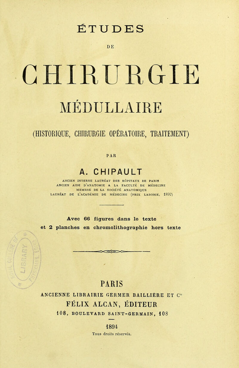 DE CHIRURGIE MÉDULLAIRE (HISTORIQUE, CHIRURGIE OPÉRATOIRE, TRAITEMENT) PAR A. CHIPAULT ANCIEN INTERNE LAURÉAT DES HÔPITAUX DE PARIS ANCIEN AIDE d'aNATOMIE A LA FACULTÉ DE MÉDECINE MEMBRE DE LA SOCIÉTÉ ANATOMIQUE LAURÉAT DE l'aCADÉMIE DE MÉDECINE (PRIX LABORIE, 1892) Avec 66 figures dans le texte et 2 planches en chromolithographie hors texte PARIS ANCIENNE LIBRAIRIE GERMER BAILLIÈRE ET C= FÉLIX ALGAN, ÉDITEUR 108, BOULEVARD SAINT-GERMAIN, 1 08 1894 Tous droits réservés.