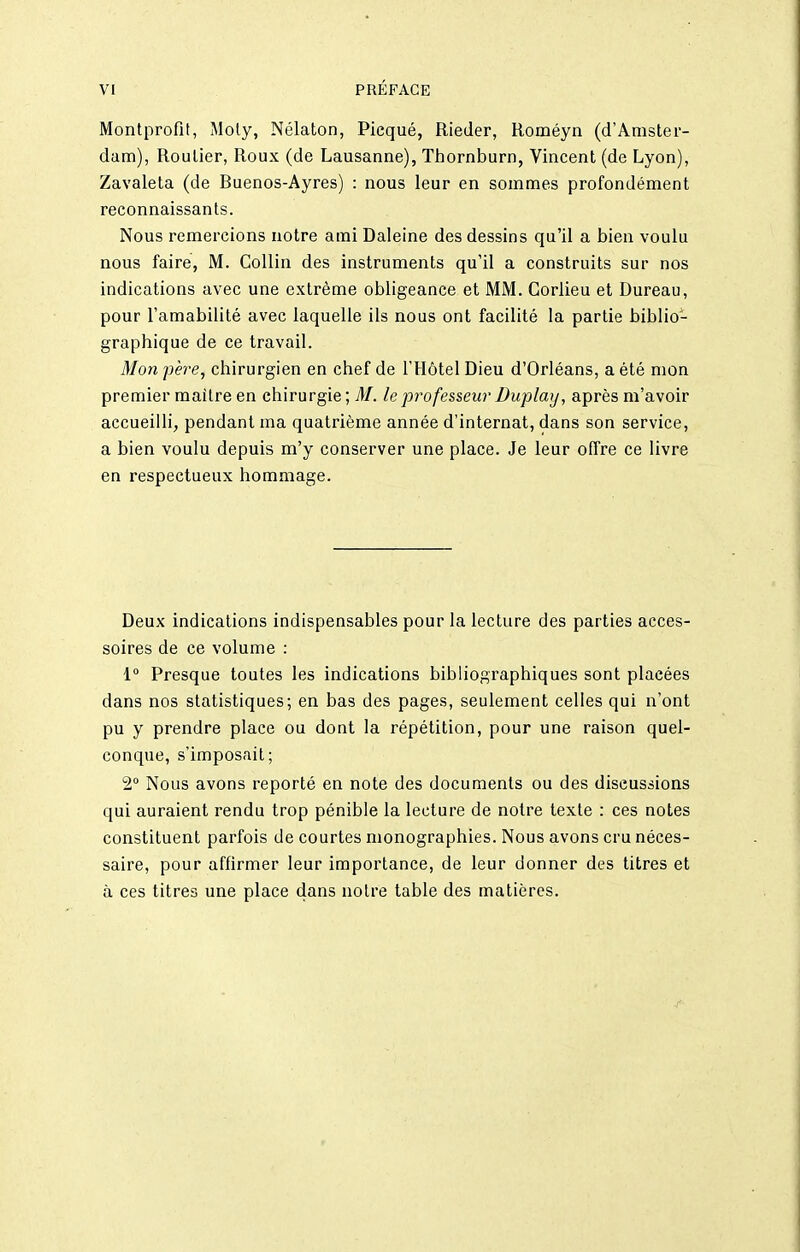 Montprofit, Moly, Nélaton, Picqué, Rieder, Roméyn (d'Amster- dam), Roulier, Roux (de Lausanne), Thornburn, Vincent (de Lyon), Zavaleta (de Buenos-Ayres) : nous leur en sommes profondément reconnaissants. Nous remercions notre ami Baleine des dessins qu'il a bien voulu nous faire, M. CoUin des instruments qu'il a construits sur nos indications avec une extrême obligeance et MM. Gorlieu et Bureau, pour l'amabilité avec laquelle ils nous ont facilité la partie biblio- graphique de ce travail. Mon père, chirurgien en chef de l'Hôtel Bieu d'Orléans, a été mon premier maître en chirurgie ; M. le pi^ofesseur Buplay, après m'avoir accueilli, pendant ma quatrième année d'internat, dans son service, a bien voulu depuis m'y conserver une place. Je leur offre ce livre en respectueux hommage. Beux indications indispensables pour la lecture des parties acces- soires de ce volume : i Presque toutes les indications bibliographiques sont placées dans nos statistiques; en bas des pages, seulement celles qui n'ont pu y prendre place ou dont la répétition, pour une raison quel- conque, s'imposait; 2° Nous avons reporté en note des documents ou des diseussions qui auraient rendu trop pénible la lecture de notre texte : ces notes constituent parfois de courtes monographies. Nous avons cru néces- saire, pour affirmer leur importance, de leur donner des titres et à ces titres une place dans notre table des matières.