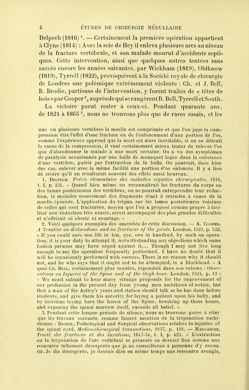 Delpech (1816) K — Certainement la première opération appartient à Glyne (1814) : Avec la scie de Hey il enleva plusieurs arcs au niveau de la fracture vertébrale, et son malade mourut d'accidents septi- ques. Cette intervention, ainsi que quelques autres tentées sans succès encore les années suivantes, par Wickham (1819), Oldknow (1819), Tyrrell (1822), provoquèrent à la Société royale de chirurgie- de Londres une polémique extrêmement violente : Ch. et J. Bell, B. Brodie, partisans de l'intervention, y furent traités de « têtes de bois» par Cooper*, auprès de qui se rangèrent B. Bell, Tyrrell et South. La victoire parut rester à ceux-ci. Pendant quarante ans, de 1824 à 1865 nous ne trouvons plus que de rares essais, et les une ou plusieurs vertèbres la moelle est comprimée et que l'on juge la com- pression êlrel'efTet d'une fracture ou de l'enfoncement d'une portion de l'os, comme l'expérience apprend que la mort est alors inévitable, si on ne détruit la cause de la compression, il vaut certainement mieux tenter de relever l'os que d'abandonner le malade à une mort certaine. On a vu des symptômes de paralysie occasionnés par une balle de mousquet logée dans la substance d'une vertèbre, guérir par l'extraction de la balle. On pourrait, dans bien des cas, enlever avec la même facilité une portion d'os enfoncée. Il y a lieu de croire qu'il en résulterait souvent des elTfets aussi heureux. 1. Delpech, Précis élémentaire des maladies réputées chirurgicales, 1816, t. I, p. 231. » Quand bien même on reconnaîtrait les fractures du corps ou des lames postérieures des vertèbres, on ne pourrait entreprendre leur réduc- tion, le moindre mouvement des fragments étant à craindre à cause de la moelle épinière. L'application du trépan sur les lames postérieures voisines de celles qui sont fracturées, moyen que l'on a proposé comme propre à faci- liter une réduction très exacte, serait accompagné des plus grandes difficultés et n'offrirait ni sûreté ni avantage. •> 2. Voici quelques exemples des aménités de cette discussion. — A. Cooper, A Treatise on dislocations and on fractures of the joints. London, 1823, p. 522. « If you could save one life in ten, aye, one in hundred, by such an opéra- tion, it is your duty to attempt it, nolwithstanding any objections which some fûolish persons may have urged against it.... Though I may not live long enouglî to see the opération frequeutly performed, I have no doubl that it will be occasionaly performed with success. There is no reason why it should not, and he who says that it ought not to be altempted, is a blockhead. » A quoi Ch. Biïll, certainement plus modéré, répondait dans son volume : Obser- vations on Injuries of l/ie Spine and of the thigh bone. London, 1824, p. Iff : <' We must submit to hear many strange proposais for the improvement of our profession in the présent day from young men ambitions of notice, but that a mau of Sir Astiey's years and station should talk as he bas done before studenls, and give them liis autority for laying a patient upon his belly, and by incisions laying bare the bones of the Spine, breaking up thèse bones, and exposing the spinal marrow itself, exceeds ail belief. » 3. Pendant cette longue période de silence, nous ne trouvons guère à citer que les travaux suivants, comme faisant mention de la trépanation rachi- dienne : Brodie, Pathological and Surgical observations relative to injuries of the spinal cord. Medico-chii-urgical transactions, 1837, p. 118. — Malgaione, Traité des fractures et des luxations, 1847-54, t. I, p. 42S. « L'extraction ou la trépanation de l'arc vertébral se présente en dernier lieu comme une ressource tellement désespérée que je ne conseillerais à personne d'y recou- rir. Je dis désespérée, je devrais dire en même temps une ressource aveugle,