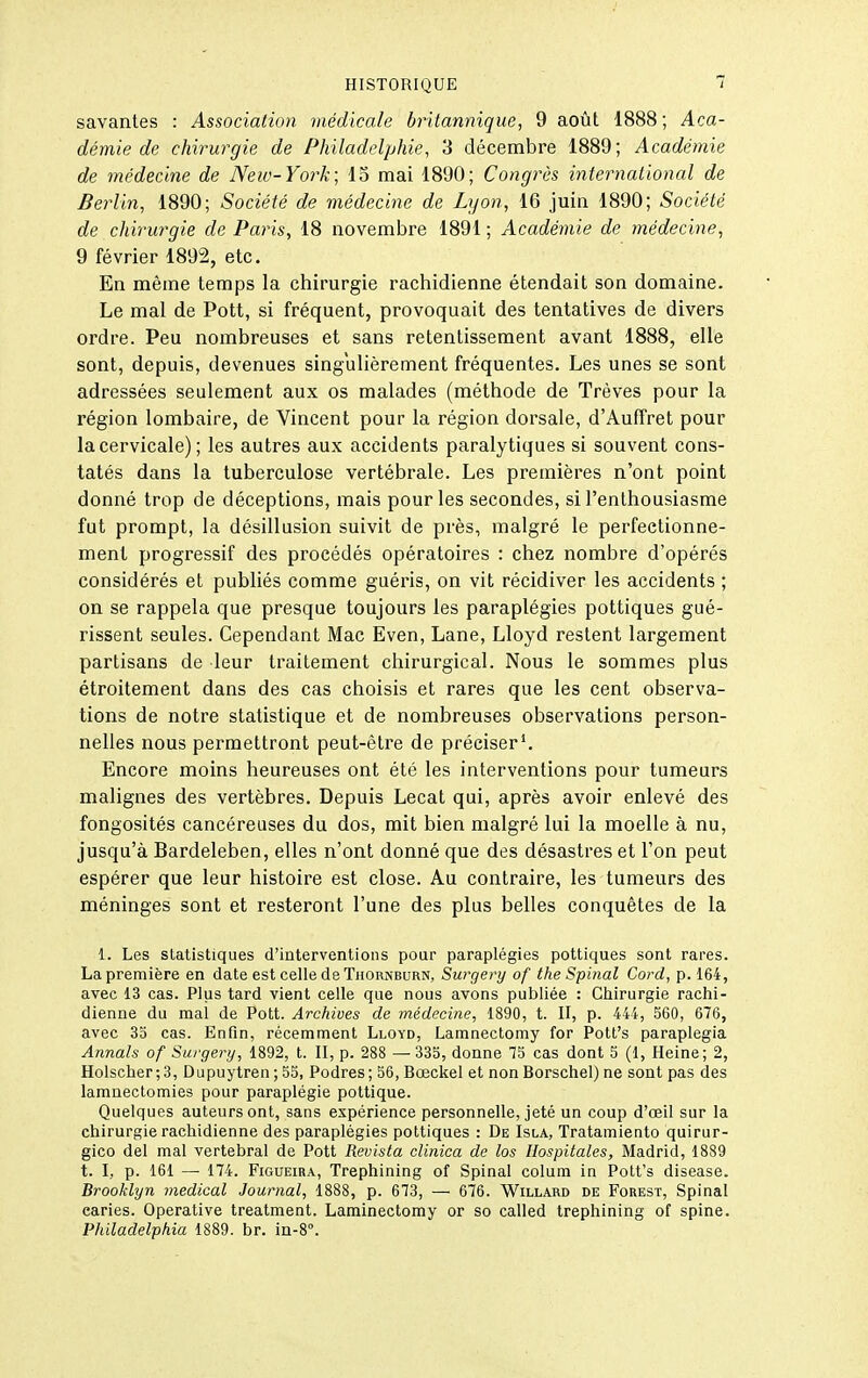 savantes : Association médicale britannique, 9 août 1888; Aca- démie de chirurgie de Philadelphie, 3 décembre 1889; Académie de médecine de New-York; 15 mai 1890; Congrès international de Berlin, 1890; Société de médecine de Lyon, 16 juin 1890; Société de chirurgie de Paris, 18 novembre 1891 ; Académie de médecine, 9 février 1892, etc. En même temps la chirurgie rachidienne étendait son domaine. Le mal de Pott, si fréquent, provoquait des tentatives de divers ordre. Peu nombreuses et sans retentissement avant 1888, elle sont, depuis, devenues singulièrement fréquentes. Les unes se sont adressées seulement aux os malades (méthode de Trêves pour la région lombaire, de Vincent pour la région dorsale, d'Auffret pour la cervicale); les autres aux accidents paralytiques si souvent cons- tatés dans la tuberculose vertébrale. Les premières n'ont point donné trop de déceptions, mais pour les secondes, si l'enthousiasme fut prompt, la désillusion suivit de près, malgré le perfectionne- ment progressif des procédés opératoires : chez nombre d'opérés considérés et publiés comme guéris, on vit récidiver les accidents ; on se rappela que presque toujours les paraplégies pottiques gué- rissent seules. Cependant Mac Even, Lane, Lloyd restent largement partisans de leur traitement chirurgical. Nous le sommes plus étroitement dans des cas choisis et rares que les cent observa- tions de notre statistique et de nombreuses observations person- nelles nous permettront peut-être de préciser*. Encore moins heureuses ont été les interventions pour tumeurs malignes des vertèbres. Depuis Lecat qui, après avoir enlevé des fongosités cancéreuses du dos, mit bien malgré lui la moelle à nu, jusqu'à Bardeleben, elles n'ont donné que des désastres et l'on peut espérer que leur histoire est close. Au contraire, les tumeurs des méninges sont et resteront l'une des plus belles conquêtes de la 1. Les statistiques d'interventions pour paraplégies pottiques sont rares. La première en date est celle de Tiiornburn, Surgery of the Spinal Cord, p. 164, avec 13 cas. Plus tard vient celle que nous avons publiée : Chirurgie rachi- dienne du mal de Pott. Archives de médecine, 1890, t. II, p. 444, 560, 616, avec 3o cas. Enfin, récemment Lloyd, Lamnectomy for Pott's paraplegia Annals of Surgery, 1892, t. II, p. 288 — 333, donne 15 cas dont 5 (1, Heine; 2, Holscher;3, Dupuytren ; 55, Podres; 56, Bœckel et non Borschel) ne sont pas des lamnectomies pour paraplégie pottique. Quelques auteurs ont, sans expérience personnelle, jeté un coup d'œil sur la chirurgie rachidienne des paraplégies pottiques : De Isla, Tratamiento quirur- gico del mal vertébral de Pott Revista cUnica de los Hospitales, Madrid, 1889 t. I, p. 161 — 174. FiGUEiRA, Trephining of Spinal colum in Pott's disease. Brooklyn médical Journal, 1888, p. 673, — 676. Willard de Forest, Spinal caries. Operative treatment. Laminectomy or so called trephining of spine. Philadelphia 1889. br. iii-8°.