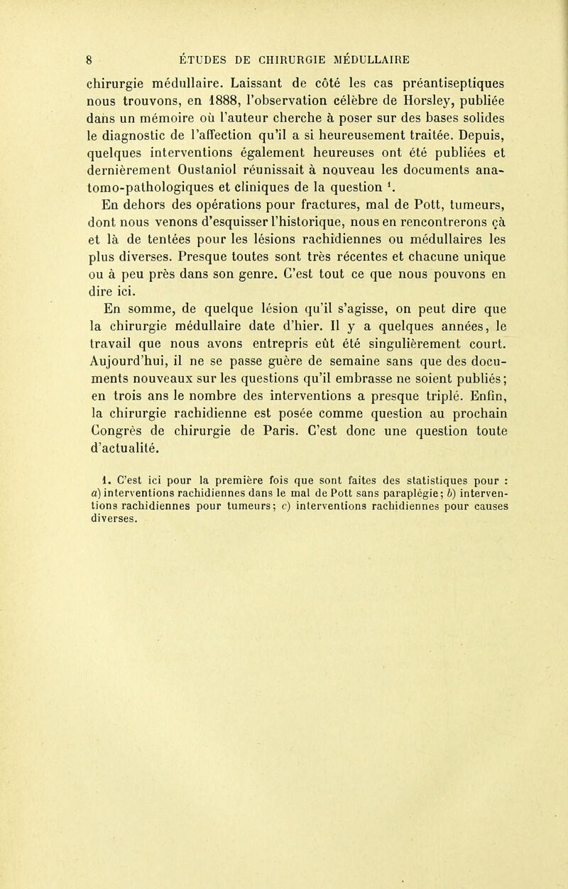 chirurgie médullaire. Laissant de côté les cas préantiseptiques nous trouvons, en 1888, l'observation célèbre de Horsley, publiée dans un mémoire où l'auteur cherche à poser sur des bases solides le diagnostic de l'affection qu'il a si heureusement traitée. Depuis, quelques interventions également heureuses ont été publiées et dernièrement Oustaniol réunissait à nouveau les documents ana- tomo-pathologiques et cliniques de la question K En dehors des opérations pour fractures, mal de Pott, tumeurs, dont nous venons d'esquisser l'historique, nous en rencontrerons çà et là de tentées pour les lésions rachidiennes ou médullaires les plus diverses. Presque toutes sont très récentes et chacune unique ou à peu près dans son genre. C'est tout ce que nous pouvons en dire ici. En somme, de quelque lésion qu'il s'agisse, on peut dire que la chirurgie médullaire date d'hier. Il y a quelques années, le travail que nous avons entrepris eût été singulièrement court. Aujourd'hui, il ne se passe guère de semaine sans que des docu- ments nouveaux sur les questions qu'il embrasse ne soient publiés; en trois ans le nombre des interventions a presque triplé. Enfin, la chirurgie rachidienne est posée comme question au prochain Congrès de chirurgie de Paris. C'est donc une question toute d'actualité. 1. C'est ici pour la première fois que sont faites des statistiques pour : a)interventions rachidiennes dans le mal de Pott sans paraplégie; b) interven- tions racliidiennes pour tumeurs; c) interventions rachidiennes pour causes diverses.