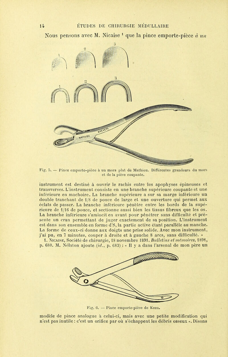 Nous pensons avec M. Nicaise ' que la pince emporte-pièce à un Fig. 5. — Pince emporte-pièce à un mors plat de Mathieu. Différentes grandeurs du mors et de la pièce coupante. instrument est destiné à ouvrir le rachis entre les apophyses épineuses et transverses. L'instrument consiste en une branche supérieure coupante et une inférieure en mâchoire. La branche supérieure a sur sa marge inférieure un double tranchant de 1/S de pouce de large et une ouverture qui permet aux éclats de passer. La branche inférieure pénètre entre les bords de la supé- rieure de 1/16 de pouce, et sectionne aussi bien les tissus fibreux que les os. La branche inférieure s'amincit en avant pour pénétrer sans difficulté et pré- sente un cran permettant de juger exactement de sa position. L'instrument est dans son ensemble en forme d'S, la partie active étant parallèle au manche. La forme de ceux-ci donne aux doigts une prise solide. Avec mon instrument, j'ai pu, en 7 minutes, couper à droite et à gauche 8 arcs, sans difficulté. » 1. Nicaise, Société de chirurgie, 18 novembre 1891. Bulletins et mémoires, 1891, p. 680. M. Nélalon ajoute (id., p. 683) : « Il y a dans l'arsenal de mon père un Fig. 6. — Pince emporte-pièce de Keeu. modèle de pince analogue à celui-ci, mais avec une petite modification qui n'est pas inutile : c'est un orifice par où s'échappent les débris osseux ». Disons