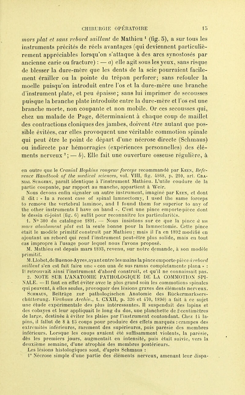 mors plat et sans rebord saillant de Mathieu ' (fig. 5), a sur tous les instruments précités de réels avantages (qui deviennent particuliè- rement appréciables lorsqu'on s'attaque à des arcs synostosés par ancienne carie ou fracture) : — a) elle agit sous les yeux, sans risque de blesser la dure-mère que les dents de la scie pourraient facile- ment érailler ou la pointe du trépan perforer; sans refouler la moelle puisqu'on introduit entre l'os et la dure-mère une branche d'instrument plate, et peu épaisse; sans lui imprimer de secousses puisque la branche plate introduite entre la dure-mère et l'os est une branche morte, non coupante et non mobile. Or ces secousses qui, chez un malade de Page, déterminaient à chaque coup de maillet des contractions cloniques des jambes, doivent être autant que pos- sible évitées, car elles provoquent une véritable commotion spinale qui peut être le point de départ d'une nécrose directe (Schmaus) ou indirecte par hémorragies (expériences personnelles) des élé- ments nerveux -; — h). Elle fait une ouverture osseuse régulière, à en outre que le Cranial Hopkins rongeur forceps recommandé par Keen, Réfé- rence llandbook of the médical sciences, vol. Vlll, fig. 4868, p. 210, art. Cra- nial SuRGERY, paraît identique à l'instrument Mathieu. L'utile coudure de la partie coupante, par rapport au manche, appartient à Weir. Nous devons enfin signaler un autre instrument, imaginé par Keen, et dont il dit : « In a récent case of spinal laninectomy, 1 used the same forceps to remove the vertébral laminoe, and I found them for superior to any of the other instruments I have on hand ». C'est une pince emporte-pièce dont le dessin ci-joint (fig. G) suffit pour reconnaître les particularités. 1. N 300 du catalogue 1891. — Nous insistons sur ce que la pince à un mors absolument plat est la seule bonne pour la lamnectomie. Cette pince était le modèle primitif construit par Mathieu; mais il l'a en 1892 modifié en ajoutant un rebord qui rend l'instrument peut-être plus solide, mais eu tout cas impropre à l'usage pour lequel nous l'avons proposé. M. Mathieu est depuis mars 1893, revenu, sur notre demande, à son modèle primitif. M.Llobet,deBuenos-Ayres,ayantentrcles mains la pince emporte-pièce à rebord saillant s'en est fait faire une u con una de sus ramas completamente plana » : Il retrouvait ainsi l'instrument d'abord construit, et qu'il ne connaissait pas. 2. NOTE SUR L'ANATOMIE PATHOLOGIQUE DE LA COMMOTION SPI- NALE. — Il faut en efTet éviter avec le plus grand soin les commotions spinales qui peuvent, à elles seules, provoquer des lésions graves des éléments nerveux. Schmaus, Beitrage zur pathologischen Anatomie des Ruckermarksers- chûlterung. Vircliows Arcliiv., t. CXXII, p. 326 et 470, 1890) a l'ait à ce sujet une étude expérimentale des plus intéressantes. Il suspendait des lapins et des cobayes et leur appliquait le long du dos, une planchette de 2 centimètres de large, destinée à éviter les plaies par l'instrument contondant. Chez 14 la- pins, il fallut de 8 à 13 coups pour produire des elTets marqués : crampes des extrémités inférieures, rarement des supérieures, puis parésie des membres inférieurs. Lorsque les coups avaient été suffisamment violents, la parésie, dès les premiers jours, augmentait en intensité, puis était suivie, vers la deuxième semaine, d'une atrophie des membres postérieurs. Les lésions histologiques sont, d'après Schmaus : r Nécrose simple d'une partie des éléments nerveux, amenant leur dispa-