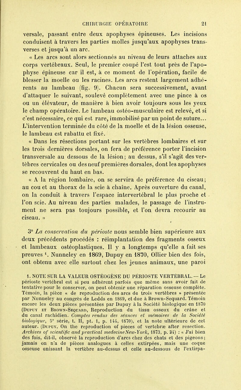 versale, passant entre deux apophyses épineuses. Les incisions conduisent à travers les parties molles jusqu'aux apophyses trans- verses et jusqu'à un arc. « Les arcs sont alors sectionnés au niveau de leurs attaches aux corps vertébraux. Seul, le premier coupé l'est tout près de l'apo- physe épineuse car il est, à ce moment de l'opération, facile de blesser la moelle ou les racines. Les arcs restent largement adhé- rents au lambeau (fig. 9). Chacun sera successivement, avant d'attaquer le suivant, soulevé complètement avec une pince à os ou un élévateur, de manière à bien avoir toujours sous les yeux le champ opératoire. Le lambeau ostéo-musculaire est relevé, et si c'est nécessaire, ce qui est rare, immobilisé par un point de suture... L'intervention terminée du côté de la moelle et de la lésion osseuse, le lambeau est rabattu et fixé. « Dans les résections portant sur les vertèbres lombaires et sur les trois dernières dorsales, on fera de préférence porter l'incision transversale au dessous de la lésion; au dessus, s'il s'agit des ver- tèbres cervicales ou des neuf premières dorsales, dont les apophyses se recouvrent du haut en bas. « A la région lombaire, on se servira de préférence du ciseau; au cou et au thorax de la scie à chaîne. Après ouverture du canal, on la conduit à travers l'espace intervertébral le plus proche et l'on scie. Au niveau des parties malades, le passage de l'instru- ment ne sera pas toujours possible, et l'on devra recourir au ciseau. >■> 3° La conservation du périoste nous semble bien supérieure aux deux précédents procédés : réimplantation des fragments osseux et lambeaux ostéoplastiques. Il y a longtemps qu'elle a fait ses preuves Nunneley en 1869, Dupuy en 1870, OUier bien des fois, ont obtenu avec elle surtout chez les jeunes animaux, une paroi 1. NOTE SUR LA VALEUR OSTÉOGÈNE DU PÉRIOSTE VERTÉBRAL. — Le périoste vertébral est si peu adhérent parfois que même sans avoir fait de tentative pour le conserver, on peut obtenir une réparation osseuse complète. Témoin, la pièce « de reproduction des arcs de trois vertèbres » présentée par Nunneley au congrès de Ledds en 1869, et due à Brown-Sequard. Témoin encore les deux pièces présentées par Dupuy à la Société biologique en 1870 (DuPUT ET Brown-Sequard, Reproduction du tissu osseux du crâne et du canal rachidien. Comptes rendus des séances et mémoires de la Société biologique, 5*^ série, t. II, pt. 1, p. 144, 1870), et la note ultérieure de cet auteur. (Dlpuy, On the reproduction of pièces of vertebrœ after resection. Archives of scientific and practical médecine New-York, 1873, p. 34) : « J'ai bien des fois, dit-il, observé la reproduction d'arcs chez des chats et des pigeons; jamais on n'a de pièces analogues à celles extirpées, mais une coque osseuse unissant la vertèbre au-dessus et celle au-dessous de l'extirpa-