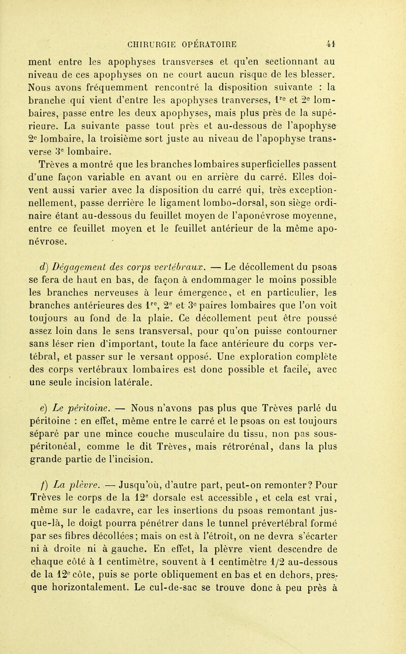 ment entre les apophyses transverses et qu'en sectionnant au niveau de ces apophyses on ne court aucun risque de les blesser. Nous avons fréquemment rencontré la disposition suivante : la branche qui vient d'entre les apophyses tranverses, l''^ et 2= lom- baires, passe entre les deux apophyses, mais plus près de la supé- rieure. La suivante passe tout près et au-dessous de l'apophyse 2<= lombaire, la troisième sort juste au niveau de l'apophyse trans- verse 3*= lombaire. Trêves a montré que les branches lombaires superficielles passent d'une façon variable en avant ou en arrière du carré. Elles doi- vent aussi varier avec la disposition du carré qui, très exception- nellement, passe derrière le ligament lombo-dorsal, son siège ordi- naire étant au-dessous du feuillet moyen de l'aponévrose moyenne, entre ce feuillet moyen et le feuillet antérieur de la même apo- névrose. d) Dégagement des corps vertébraux. — Le décollement du psoas se fera de haut en bas, de façon à endommager le moins possible les branches nerveuses à leur émergence, et en particulier, les branches antérieures des l'', 2'= et 3'= paires lombaires que l'on voit toujours au fond de la plaie. Ce décollement peut être poussé assez loin dans le sens transversal, pour qu'on puisse contourner sans léser rien d'important, toute la face antérieure du corps ver- tébral, et passer sur le versant opposé. Une exploration complète des corps vertébraux lombaires est donc possible et facile, avec une seule incision latérale. e) Le péritoine. — Nous n'avons pas plus que Trêves parlé du péritoine : en effet, même entre le carré et le psoas on est toujours séparé par une mince couche musculaire du tissu, non pas sous- péritonéal, comme le dit Trêves, mais rétrorénal, dans la plus grande partie de l'incision. /) La plèvre. — Jusqu'où, d'autre part, peut-on remonter? Pour Trêves le corps de la 12 dorsale est accessible , et cela est vrai, même sur le cadavre, car les insertions du psoas remontant jus- que-là, le doigt pourra pénétrer dans le tunnel prévertébral formé par ses fibres décollées ; mais on est à l'étroit, on ne devra s'écarter ni à droite ni à gauche. En effet, la plèvre vient descendre de chaque côté à 1 centimètre, souvent à 1 centimètre 1/2 au-dessous de la 12 côte, puis se porte obliquement en bas et en dehors, pres- que horizontalement. Le cul-de-sac se trouve donc à peu près à