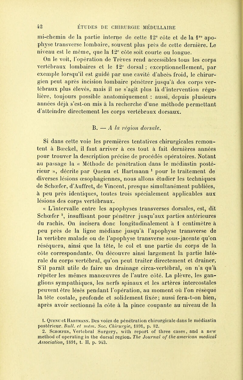 mi-chemin de la partie interne de cette 12 côte et de la 1 apo- physe transverse lombaire, souvent plus près de cette dernière. Le niveau est le même, que la 12 côte soit courte ou longue. On le voit, l'opération de Trêves rend accessibles tous les corps vertébraux lombaires et le 12° dorsal ; exceptionnellement, par exemple lorsqu'il est guidé par une cavité d'abcès froid, le chirur- gien peut après incision lombaire pénétrer jusqu'à des corps ver- tébraux plus élevés, mais il ne s'agit plus là d'intervention régu- lière, toujours possible anatomiquement : aussi, depuis plusieurs années déjà s'est-on mis à la recherche d'une méthode permettant d'atteindre directement les corps vertébraux dorsaux. B. — A la région dorsale. Si dans cette voie les premières tentatives chirurgicales remon- tent à Bœckel, il faut arriver à ces tout à fait dernières années pour trouver la description précise de procédés opératoires. Notant au passage la « Méthode de pénétration dans le médiastin posté- rieur », décrite par Quenu et Hartmann ' pour le traitement de diverses lésions œsophagiennes, nous allons étudier les techniques de Schœfer, d'Auffret, de Vincent, presque simultanément publiées, à peu près identiques, toutes trois spécialement applicables aux lésions des corps vertébraux. « L'intervalle entre les apophyses transverses dorsales, est, dit Schœfer ^, insuffisant pour pénétrer jusqu'aux parties antérieures du rachis. On incisera donc longitudinalement à 1 centimètre à peu près de la ligne médiane jusqu'à l'apophyse transverse de la vertèbre malade ou de l'apophyse transverse sous-jacente qu'on, réséquera, ainsi que la tête, le col et une partie du corps de la côte correspondante. On découvre ainsi largement la partie laté- rale du corps vertébral, qu'on peut traiter directement et drainer. S'il paraît utile de faire un drainage circa-vertébral, on n'a qu'à répéter les mêmes manœuvres de l'autre côté. La plèvre, les gan- glions sympathiques, les nerfs spinaux et les artères intercostales peuvent être lésés pendant l'opération, au moment où l'on résèque la tête costale, profonde et solidement fixée; aussi fera-t-on bien, après avoir sectionné la côte à la pince coupante au niveau de la 1. Quenu et Hartmann. Des voies de pénétration chirurgicale dans le médiastin postérieur. Bull, et mém. Soc. Chirurgie, 1891, p. 82. 2. ScHOEFER, Verlebral Surgery, witii report of Ihree cases, and a new method of operatingin the dorsal région. The Journal of the ainerican médical Association, 1891, t. II, p. 943.